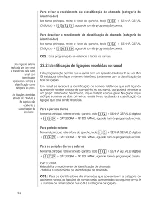 94
Para ativar o recebimento da classificação de chamada (categoria do
identificador)
No ramal principal, retire o fone do gancho, tecle + SENHA GERAL
(3 dígitos) + , aguarde tom de programação correta.
Para desativar o recebimento da classificação de chamada (categoria do
identificador)
No ramal principal, retire o fone do gancho, tecle + SENHA GERAL
(3 dígitos) + , aguarde tom de programação correta.
OBS.:OBS.:OBS.:OBS.:OBS.: Esta programação se estende a todos os ramais.
32.2 Identificação de ligações recebidas no ramal
Esta programação permite que o ramal com um aparelho Intelbras ID ou um Mini
ID instalados identifique o número telefônico juntamente com a classificação do
tipo de ligação.
Um ramal só receberá a identificação do número telefônico que está ligando
quando ele receber o toque de campainha no seu ramal, que poderá pertencer a
um grupo: distribuidor, hierárquico, toque múltiplo e toque geral. No grupo toque
múltiplo somente os dois primeiros ramais livres receberão a classificação da
ligação que está sendo recebida.
Para o período diurno
No ramal principal, retire o fone do gancho, tecle + SENHA GERAL (3 dígitos)
+ + CATEGORIA + Nº DO RAMAL, aguarde tom de programação correta.
Para período noturno
No ramal principal, retire o fone do gancho, tecle + SENHA GERAL (3 dígitos)
+ + CATEGORIA + Nº DO RAMAL, aguarde tom de programação correta.
Para os períodos diurno e noturno
No ramal principal, retire o fone do gancho, tecle + SENHA GERAL (3 dígitos)
+ + CATEGORIA + Nº DO RAMAL, aguarde tom de programação correta.
CATEGORIA
6 desabilita o recebimento de identificação de chamada
7 habilita o recebimento de identificação de chamada
OBS.: Para os identificadores de chamadas que apresentarem a categoria de
assinante na tela, as ligações de ramais serão apresentadas da seguinte forma: 9
+ número do ramal (sendo que o 9 é a categoria da ligação).
Uma ligação externa
realizada por um ramal
e transferida para outro
ramal com
identificador
apresentará sempre a
classificação como
categoria 0 (zero).
As ligações atendidas
através de Pêndulo e
de captura não
receberão a
classificação do
assinante .
 