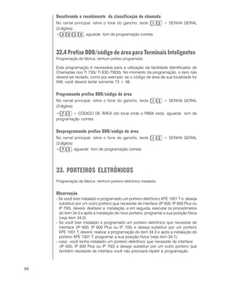 96
Desativando o recebimento da classificação de chamada
No ramal principal, retire o fone do gancho, tecle + SENHA GERAL
(3 dígitos)
+ , aguarde tom de programação correta.
32.4 Prefixo DDD/código de área para Terminais Inteligentes
Programação de fábrica: nenhum prefixo programado.
Esta programação é necessária para a utilização da facilidade Identificador de
Chamadas nos TI 730i/ TI 630 /TI630i. No momento da programação, o zero não
deverá ser teclado, como por exemplo, se o código de área de sua localidade for
048, você deverá teclar somente 73 + 48.
Programando prefixo DDD/código de área
No ramal principal, retire o fone do gancho, tecle + SENHA GERAL
(3 dígitos)
+ + CÓDIGO DE ÁREA (do local onde o PABX está), aguarde tom de
programação correta.
Desprogramando prefixo DDD/código de área
No ramal principal, retire o fone do gancho, tecle + SENHA GERAL
(3 dígitos)
+ , aguarde tom de programação correta.
33. PORTEIROS ELETRÔNICOS
Programação de fábrica: nenhum porteiro eletrônico instalado.
Observação
- Se você tiver instalado e programado um porteiro eletrônico XPE 1001 T e deseja
substituir por um outro porteiro que necessite de interface (IP 600, IP 600 Plus ou
IP 700), deverá desfazer a instalação, e em seguida, executar os procedimetos
do item 34.3 e após a instalação do novo porteiro, programar a sua posição física
(veja item 34.2);
- Se você tiver instalado e programado um porteiro eletrônico que necessite de
interface (IP 600, IP 600 Plus ou IP 700) e deseja substituir por um porteiro
XPE 1001 T, deverá realizar a programação do item 34.3 e após a instalação do
porteiro XPE 1001 T, programar a sua posição física (veja item 34.1);
- caso você tenha instalado um porteiro eletrônico que necessite de interface
(IP 600, IP 600 Plus ou IP 700) e deseje substituir por um outro porteiro que
também necessite de interface você não precisará repetir a programação.
 