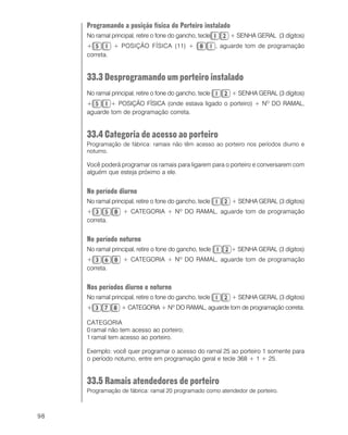 98
Programando a posição física do Porteiro instalado
No ramal principal, retire o fone do gancho, tecle + SENHA GERAL (3 dígitos)
+ + POSIÇÃO FÍSICA (11) + , aguarde tom de programação
correta.
33.3 Desprogramando um porteiro instalado
No ramal principal, retire o fone do gancho, tecle + SENHA GERAL (3 dígitos)
+ + POSIÇÃO FÍSICA (onde estava ligado o porteiro) + NO
DO RAMAL,
aguarde tom de programação correta.
33.4 Categoria de acesso ao porteiro
Programação de fábrica: ramais não têm acesso ao porteiro nos períodos diurno e
noturno.
Você poderá programar os ramais para ligarem para o porteiro e conversarem com
alguém que esteja próximo a ele.
No período diurno
No ramal principal, retire o fone do gancho, tecle + SENHA GERAL (3 dígitos)
+ + CATEGORIA + Nº DO RAMAL, aguarde tom de programação
correta.
No período noturno
No ramal principal, retire o fone do gancho, tecle + SENHA GERAL (3 dígitos)
+ + CATEGORIA + Nº DO RAMAL, aguarde tom de programação
correta.
Nos períodos diurno e noturno
No ramal principal, retire o fone do gancho, tecle + SENHA GERAL (3 dígitos)
+ + CATEGORIA + Nº DO RAMAL, aguarde tom de programação correta.
CATEGORIA
0 ramal não tem acesso ao porteiro;
1 ramal tem acesso ao porteiro.
Exemplo: você quer programar o acesso do ramal 25 ao porteiro 1 somente para
o período noturno, entre em programação geral e tecle 368 + 1 + 25.
33.5 Ramais atendedores de porteiro
Programação de fábrica: ramal 20 programado como atendedor de porteiro.
 