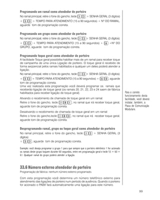 99
Programando um ramal como atendedor de porteiro
No ramal principal, retire o fone do gancho, tecle + SENHA GERAL (3 dígitos)
+ + TEMPO PARA ATENDIMENTO (15 a 90 segundos) + Nº DO RAMAL,
aguarde tom de programação correta.
Programando um grupo como atendedor de porteiro
No ramal principal, retire o fone do gancho, tecle + SENHA GERAL (3 dígitos)
+ + TEMPO PARA ATENDIMENTO (15 a 90 segundos) + +Nº DO
GRUPO, aguarde tom de programação correta.
Programando toque geral como atendedor de porteiro
A facilidade Toque geral possibilita habilitar mais de um ramal para receber toque
de campainha de uma única Ligação de porteiro. O toque geral é recebido de
forma seqüencial pelos ramais habilitados e qualquer um deles poderá atender a
ligação.
No ramal principal, retire o fone do gancho, tecle + SENHA GERAL (3 dígitos)
+ + TEMPO PARA ATENDIMENTO (15 a 90 segundos) + , aguarde
tom de programação correta.
Uma vez realizada esta programação você deverá programar os ramais que
receberão ligação de toque geral (os ramais 20, 21, 22, 23 e 24 saem de fábrica
habilitados para receber ligação de toque geral).
Ativando o recebimento de chamada de toque geral em um ramal:
Retire o fone do gancho, tecle , no ramal que irá receber toque geral,
aguarde tom de programação correta.
Desativando o recebimento de chamada de toque geral em um ramal:
Retire o fone do gancho,tecle , no ramal que irá receber toque geral,
aguarde tom de programação correta.
Desprogramando ramal, grupo ou toque geral como atendedor de porteiro
No ramal principal, retire o fone do gancho, tecle + SENHA GERAL (3
dígitos)
+ , aguarde tom de programação correta.
Exemplo: você deseja programar o grupo 1 para que sempre que o porteiro eletrônico 1 for acionado
os ramais deste grupo toquem durante 60 segundos, entre em programação geral e tecle 53 + 60 +
61. Qualquer ramal do grupo poderá atender a ligação.
33.6 Número externo atendedor de porteiro
Programação de fábrica: nenhum número externo programado.
Com esta programação você determina um número telefônico externo para
atendimento das ligações de porteiro num período de ausência. Quando o porteiro
for acionado o PABX fará automaticamente uma ligação para este número.
Para o correto
funcionamento desta
facilidade, você deverá
instalar, também, a
Placa de Comunicação
Modulare.
 