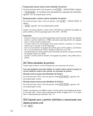 100
Programando número externo como atendedor de porteiro
No ramal principal, retire o fone do gancho, tecle + SENHA GERAL (3 dígitos)
+ + Nº EXTERNO QUE RECEBERÁ AS LIGAÇÕES DE PORTEIRO,
aguarde tom de programação correta.
Desprogramando o número externo atendedor de porteiro
No ramal principal, retire o fone do gancho, tecle + SENHA GERAL (3
dígitos)
+ , aguarde tom de programação correta.
Exemplo: você deseja programar o número externo 32819500 para atendimento das ligações do
porteiro eletrônico, entre em programação geral e tecle 5300 + 32819500.
Importante
- durante o tempo em que esta programação estiver ativada, sempre que alguém
acionar o porteiro eletrônico o PABX executará automaticamente uma ligação
para o número externo programado;
- o tempo máximo de conversação entre quem acionou o porteiro e o número
externo que o atendeu é de 90 segundos;
- para o funcionamento da ligação de porteiro para número externo, recomenda-
se o uso da Interface de Porteiro Modelo IP 600 Plus ou IP 700;
- a programação do número externo para atendedor de porteiro ocupa o comando
de atuação externa do PABX;
- quando o número externo atender uma ligação do porteiro, não poderá abrir o
portão;
33.7 Ativa atendedor de porteiro
Programação de fábrica: ramal 20 programado como atendedor de porteiro.
Com esta facilidade você pode habilitar um número interno (ramal ou grupo) ou
número telefônico externo para atender as chamadas de porteiro.
Ativando ramal ou grupo como Atendedor de Porteiro
No ramal principal, retire o fone do gancho, tecle , aguarde tom
de programação correta.
Ativando número externo como Atendedor de Porteiro
No ramal principal, retire o fone do gancho, tecle , aguarde tom
de programação correta.
Exemplo: você programou no seu PABX um ramal e um número externo como atendedores de porteiro.
Se você quiser ativar o número externo programado para atender as ligações, tecle 1172; se quiser
ativar o ramal programado para atendê-las, tecle 1171.
33.8 Ligando para o porteiro eletrônico e conversando com
alguém próximo a ele
Tecle
 