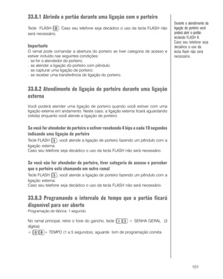 101
33.8.1 Abrindo o portão durante uma ligação com o porteiro
Tecle FLASH . Caso seu telefone seja decádico o uso da tecla FLASH não
será necessário.
Importante
O ramal pode comandar a abertura do porteiro se tiver categoria de acesso e
estiver incluído nas seguintes condições:
− se for o atendedor do porteiro;
− se atender a ligação do porteiro com pêndulo;
− se capturar uma ligação de porteiro;
− se receber uma transferência de ligação do porteiro.
33.8.2 Atendimento de ligação de porteiro durante uma ligação
externa
Você poderá atender uma ligação de porteiro quando você estiver com uma
ligação externa em andamento. Neste caso, a ligação externa ficará aguardando
(retida) enquanto você atende a ligação de porteiro.
Se você for atendedor de porteiro e estiver recebendo 4 bips a cada 10 segundos
indicando uma ligação de porteiro
Tecle FLASH , você atende a ligação de porteiro fazendo um pêndulo com a
ligação externa.
Caso seu telefone seja decádico o uso da tecla FLASH não será necessário
Se você não for atendedor de porteiro, tiver categoria de acesso e perceber
que o porteiro está chamando em outro ramal
Tecle FLASH , você atende a ligação de porteiro fazendo um pêndulo com a
ligação externa.
Caso seu telefone seja decádico o uso da tecla FLASH não será necessário.
33.8.3 Programando o intervalo de tempo que o portão ficará
disponível para ser aberto
Programação de fábrica: 1 segundo.
No ramal principal, retire o fone do gancho, tecle + SENHA GERAL (3
dígitos)
+ + TEMPO (1 a 5 segundos), aguarde tom de programação correta.
Durante o atendimento da
ligação do porteiro você
poderá abrir o portão
teclando FLASH 8.
Caso seu telefone seja
decádico o uso da
tecla flash não será
necessário.
 