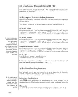 102
34. Interface de Atuação Externa ITA 700
Com a Interface de Atuação Externa ITA 700 você poderá terá as seguintes
programações adicionais:
34.1 Categoria de acesso à atuação externa
Programação de fábrica: ramais não têm acesso à atuação externa para os períodos
diurno e noturno.
Você poderá programar os ramais para terem acesso à atuação externa.
No período diurno
No ramal principal, retire o fone do gancho, tecle + SENHA GERAL (3 dígitos)
+ + CATEGORIA + Nº DO RAMAL, aguarde tom de programação correta.
No período noturno
No ramal principal, retire o fone do gancho, tecle + SENHA GERAL (3 dígitos)
+ + CATEGORIA + Nº DO RAMAL, aguarde tom de programação correta.
Nos períodos diurno e noturno
No ramal principal, retire o fone do gancho, tecle + SENHA GERAL (3 dígitos)
+ + CATEGORIA + Nº DO RAMAL, aguarde tom de programação correta.
CATEGORIA
0 ramal não tem acesso à atuação externa;
1 ramal tem acesso à atuação externa.
Exemplo: você quer programar o ramal 23 para que tenha acesso à atuação externa 1 durante as 24
horas do dia, entre em programação geral e tecle 377 + 1 + 23.
34.2 Acionando a atuação externa
Esta facilidade permite que você comande, via ramal, algum tipo de dispositivo
externo, campainha, sirene ou outro tipo de equipamento
Acionando a atuação externa
Tecle , após a execução da atuação externa, o ramal receberá tom de
operação incorreta (TOI), ficando inapto, até que o fone seja recolocado no gancho.
Observação
- o tempo de comando da atuação externa é programável (veja o item 35.4)
Se ao acionar a atuação
externa você receber
tom de ocupado,
verifique se foi
programado Número
externo para atendedor
de porteiro, pois esta
programação ocupa o
comando de atuação
externa do PABX, veja
item 33.6.
Se for programado o
tempo de atuação
externa como 00, a
atuação ficará ativa
somente enquanto o
fone estiver fora do
gancho.
 