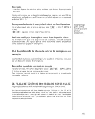 105
Observação
- quando a ligação for atendida, serão emitidos bips de tom de programação
incorreta.
Exemplo: você tem em sua casa um dispositivo (botão) para acionar o alarme e quer que o PABX faça
automaticamente uma ligação para o ramal 23, sempre que este botão for acionado; entre em programação
geral e tecle 5211 + 23.
Desprogramando chamada de emergência através de um dispositivo externo
No ramal principal, retire o fone do gancho, tecle + SENHA GERAL (3
dígitos)
+ , aguarde tom de programação correta.
Realizando uma Ligação de emergência através de um dispositivo externo
No momento em que este dispositivo for acionado, o PABX realizará,
automaticamente, uma ligação para o ramal ou número externo programado
como receptor da ligação de emergência.
34.7 Cancelamento de chamada externa de emergência em
execução
Esta facilidade é utilizada para interromper uma ligação de emergência executada
por um dispositivo externo de emergência.
Cancelando a chamada de emergência em execução
No ramal principal, retire o fone do gancho, tecle + SENHA GERAL
(3 dígitos), aguarde tom de programação correta.
Este comando cancela somente a ligação em andamento, a programação
permanece inalterada.
35. PLACA DETECÇÃO DE TOM (ROTA DE MENOR CUSTO)
Programação de fábrica: Nenhuma Operadora programada para nenhum horário.
Você poderá programar até duas tabelas para as 24 horas do dia (00 a 23),
definindo a operadora que você deseja utilizar em cada horário, permitindo assim
o uso racional (de menor custo) de cada operadora para cada horário, não esqueça
de verificar as tarifas que cada Operadora está aplicando e atualizar a sua tabela
de prefixos periodicamente.
Esta programação
poderá ser feita
somente pelo ramal
principal
(programador).
 