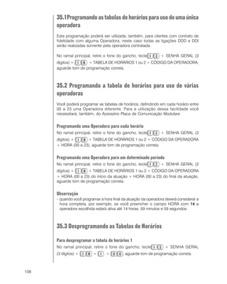 106
35.1Programandoastabelasdehoráriosparausodeumaúnica
operadora
Esta programação poderá ser utilizada, também, para clientes com contrato de
fidelidade com alguma Operadora, neste caso todas as ligações DDD e DDI
serão realizadas somente pela operadora contratada.
No ramal principal, retire o fone do gancho, tecle + SENHA GERAL (3
dígitos) + + TABELA DE HORÁRIOS 1 ou 2 + CÓDIGO DA OPERADORA,
aguarde tom de programação correta.
35.2 Programando a tabela de horários para uso de várias
operadoras
Você poderá programar as tabelas de horários, defindindo em cada horário entre
00 a 23 uma Operadora diferente. Para a utilização dessa facilidade você
necessitará, também, do Acessório Placa de Comunicação Modulare.
Programando uma Operadora para cada horário
No ramal principal, retire o fone do gancho, tecle + SENHA GERAL (3
dígitos) + + TABELA DE HORÁRIOS 1 ou 2 + CÓDIGO DA OPERADORA
+ HORA (00 a 23), aguarde tom de programação correta.
Programando uma Operadora para um determinado período
No ramal principal, retire o fone do gancho, tecle + SENHA GERAL (3
dígitos) + + TABELA DE HORÁRIOS 1 ou 2 + CÓDIGO DA OPERADORA
+ HORA (00 a 23) do início da atuação + HORA (00 a 23) do final da atuação,
aguarde tom de programação correta.
Observação
- quando você programar a hora final da atuação da operadora deverá considerar a
hora completa, por exemplo, se você preencher o campo HORA com 1414141414 a
operadora escolhida estará ativa até 14 horas, 59 minutos e 59 segundos.
35.3 Desprogramando as Tabelas de Horários
Para desprogramar a tabela de horários 1
No ramal principal, retire o fone do gancho, tecle + SENHA GERAL
(3 dígitos) + + + , aguarde tom de programação correta.
 