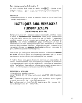 107
Para desprogramar a tabela de horários 2
No ramal principal, retire o fone do gancho, tecle + SENHA GERAL
(3 dígitos) + + + , aguarde tom de programação correta.
Observação
- se for cancelada as duas tabelas de horários o serviço de rota de menor custo
também será cancelado.
INSTRUÇÕES PARA MENSAGENS
PERSONALIZADAS
(PLACA ATENDEDOR MODULARE)
Sempre preocupada com a realização das suas necessidades, a Intelbras oferece
o serviço de atendimento digital personalizadoatendimento digital personalizadoatendimento digital personalizadoatendimento digital personalizadoatendimento digital personalizado, para que você possa elaborar
o seu atendimento eletrônico da melhor forma que lhe convém. O atendimento
eletrônico consiste em uma mensagem personalizada que tem a finalidade de
apresentarapresentarapresentarapresentarapresentar a sua empresa e direcionardirecionardirecionardirecionardirecionar a ligação telefônica para um grupo de
atendimento ou um ramal pré-programado para que o atendimento ao seu cliente
seja mais rápido e eficiente. Para ter um atendimento eletrônico, é necessário que
na sua central exista uma placa de atendimentoplaca de atendimentoplaca de atendimentoplaca de atendimentoplaca de atendimento (contate um revendedor de
produtos Intelbras para saber como adquiri-la).
Vale lembrar que o serviço de atendimento eletrônico é diferente da chamadachamadachamadachamadachamada
em esperaem esperaem esperaem esperaem espera, este último consiste em uma música ou mensagem que toca sempre
que discamos para um número, ou ramal cuja linha está ocupada.
A Intelbras oferece o serviço de atendimento eletrônico para todos os tipos de
Centrais Telefônicas Intelbras. Esse serviço é feito por uma equipe de profissionais
com grande experiência em locução de textos para mensagens de atendimento
digital. Para facilitar a elaboração do texto da sua mensagem, preparamos um
roteiro com informações importantes sobre atendimento eletrônico.
ESTRUTURA DA MENSAGEM
Sugerimos utilizar a seqüência abaixo:
IDENTIFICAÇÃO DA EMPRESA, SAUDAÇÃO, NÚMEROS DOS MENUS OU
RAMAIS.
Ex1Ex1Ex1Ex1Ex1.: A Intelbras agradece a sua ligação. Para assistência técnica digite 4,
comercial 5, compras 6, fax 7, ou aguarde atendimento...
Ex2Ex2Ex2Ex2Ex2.: Intelbras, seja bem-vindo. Tecle 201 para compras, 202 – vendas, 203 –
expedição de produtos, 204 – faturamento...
 
