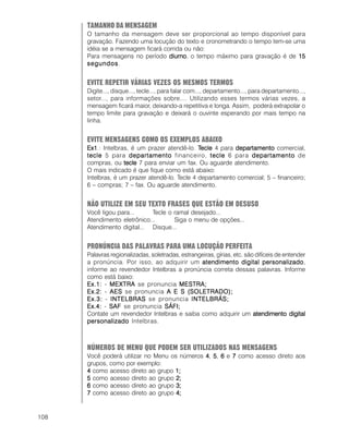 108
TAMANHO DA MENSAGEM
O tamanho da mensagem deve ser proporcional ao tempo disponível para
gravação. Fazendo uma locução do texto e cronometrando o tempo tem-se uma
idéia se a mensagem ficará corrida ou não:
Para mensagens no período diurnodiurnodiurnodiurnodiurno, o tempo máximo para gravação é de 1515151515
segundossegundossegundossegundossegundos.
EVITE REPETIR VÁRIAS VEZES OS MESMOS TERMOS
Digite..., disque..., tecle..., para falar com..., departamento..., para departamento...,
setor..., para informações sobre.... Utilizando esses termos várias vezes, a
mensagem ficará maior, deixando-a repetitiva e longa. Assim, poderá extrapolar o
tempo limite para gravação e deixará o ouvinte esperando por mais tempo na
linha.
EVITE MENSAGENS COMO OS EXEMPLOS ABAIXO
Ex1Ex1Ex1Ex1Ex1.: Intelbras, é um prazer atendê-lo. TTTTTecleecleecleecleecle 4 para departamentodepartamentodepartamentodepartamentodepartamento comercial,
tecletecletecletecletecle 5 para departamentodepartamentodepartamentodepartamentodepartamento financeiro, tecletecletecletecletecle 6 para departamentodepartamentodepartamentodepartamentodepartamento de
compras, ou tecletecletecletecletecle 7 para enviar um fax. Ou aguarde atendimento.
O mais indicado é que fique como está abaixo:
Intelbras, é um prazer atendê-lo. Tecle 4 departamento comercial; 5 – financeiro;
6 – compras; 7 – fax. Ou aguarde atendimento.
NÃO UTILIZE EM SEU TEXTO FRASES QUE ESTÃO EM DESUSO
Você ligou para... Tecle o ramal desejado...
Atendimento eletrônico... Siga o menu de opções...
Atendimento digital... Disque...
PRONÚNCIA DAS PALAVRAS PARA UMA LOCUÇÃO PERFEITA
Palavras regionalizadas, soletradas, estrangeiras, gírias, etc. são difíceis de entender
a pronúncia. Por isso, ao adquirir um atendimento digital personalizadoatendimento digital personalizadoatendimento digital personalizadoatendimento digital personalizadoatendimento digital personalizado,
informe ao revendedor Intelbras a pronúncia correta dessas palavras. Informe
como está baixo:
Ex.1:Ex.1:Ex.1:Ex.1:Ex.1: - MEXTRAMEXTRAMEXTRAMEXTRAMEXTRA se pronuncia MESMESMESMESMESTRA;TRA;TRA;TRA;TRA;
Ex.2:Ex.2:Ex.2:Ex.2:Ex.2: - AESAESAESAESAES se pronuncia AAAAA EEEEE SSSSS (SOLETRADO);(SOLETRADO);(SOLETRADO);(SOLETRADO);(SOLETRADO);
Ex.3:Ex.3:Ex.3:Ex.3:Ex.3: - INTELBRASINTELBRASINTELBRASINTELBRASINTELBRAS se pronuncia INTELBRÁS;INTELBRÁS;INTELBRÁS;INTELBRÁS;INTELBRÁS;
Ex.4:Ex.4:Ex.4:Ex.4:Ex.4: - SAFSAFSAFSAFSAF se pronuncia SÁSÁSÁSÁSÁFI;FI;FI;FI;FI;
Contate um revendedor Intelbras e saiba como adquirir um atendimento digitalatendimento digitalatendimento digitalatendimento digitalatendimento digital
personalizadopersonalizadopersonalizadopersonalizadopersonalizado Intelbras.
NÚMEROS DE MENU QUE PODEM SER UTILIZADOS NAS MENSAGENS
Você poderá utilizar no Menu os números 44444, 55555, 66666 e 77777 como acesso direto aos
grupos, como por exemplo:
44444 como acesso direto ao grupo 1;1;1;1;1;
55555 como acesso direto ao grupo 2;2;2;2;2;
66666 como acesso direto ao grupo 3;3;3;3;3;
77777 como acesso direto ao grupo 4;4;4;4;4;
 