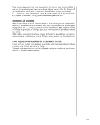 109
Para outros departamentos que não estejam em grupo você poderá utilizar o
número do ramal desejado (programação de fábrica: ramais 20 a 31. Caso você
tenha alterado a numeração dos ramais, deverá utilizar a nova numeração).
Ex1.: Intelbras, seja bem-vindo. Tecle 44444 para comercial, 55555 administrativo,
66666 compras, 77777 financeiro. Ou aguarde atendimento personalizado.
MENSAGENS JÁ GRAVADAS
Não há problema se você desejar gravar a sua mensagem de atendimento
eletrônico no estúdio de sua escolha, para isso é necessário que a mensagem
seja gravada em CD, o arquivo possua formato de extensão .wav.wav.wav.wav.wav, respeite o limite
de tempo da gravação, e entregue para que o revendedor de produtos Intelbras
nos envie.
OBS.: Não é aconselhável colocar música de fundo na gravação da mensagem,
isso pode gerar problemas na central. O ideal é ter somente a voz do(a) locutor(a).
COMO ADQUIRIR UMA MENSAGEM DE ATENDIMENTO DIGITAL?
É fácil, entre em contato com qualquer revendedor autorizado de produtos Intelbras
e solicite o serviço de atendimento digital.
Visitando o site www.intelbras.com.br você pode escutar um modelo de atendimento
eletrônico oferecido pela Intelbras.
 