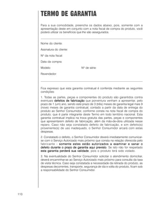 110
TERMO DE GARANTIA
Para a sua comodidade, preencha os dados abaixo, pois, somente com a
apresentação deste em conjunto com a nota fiscal de compra do produto, você
poderá utilizar os benefícios que lhe são assegurados.
__________________________________________________________________
Nome do cliente:
Assinatura do cliente:
Nº da nota fiscal:
Data da compra:
Modelo: Nº de série:
Revendedor:
__________________________________________________________________
Fica expresso que esta garantia contratual é conferida mediante as seguintes
condições:
1. Todas as partes, peças e componentes do produto são garantidos contra
eventuais defeitos de fabricaçãodefeitos de fabricaçãodefeitos de fabricaçãodefeitos de fabricaçãodefeitos de fabricação que porventura venham a apresentar, pelo
prazo de 1 (um) ano, sendo este prazo de 3 (três) meses de garantia legal mais 9
(nove) meses de garantia contratual, contado a partir da data de entrega do
produto ao Senhor Consumidor, conforme consta na nota fiscal de compra do
produto, que é parte integrante deste Termo em todo território nacional. Esta
garantia contratual implica na troca gratuita das partes, peças e componentes
que apresentarem defeito de fabricação, além da mão-de-obra utilizada nesse
reparo. Caso não seja constatado defeito de fabricação, e sim defeito(s)
proveniente(s) de uso inadequado, o Senhor Consumidor arcará com estas
despesas.
2. Constatado o defeito, o Senhor Consumidor deverá imediatamente comunicar-
se com o Serviço Autorizado mais próximo que consta na relação oferecida pelo
fabricante - somente estes estão autorizados a examinar e sanar osomente estes estão autorizados a examinar e sanar osomente estes estão autorizados a examinar e sanar osomente estes estão autorizados a examinar e sanar osomente estes estão autorizados a examinar e sanar o
defeito durante o prazo de garantia aqui previstodefeito durante o prazo de garantia aqui previstodefeito durante o prazo de garantia aqui previstodefeito durante o prazo de garantia aqui previstodefeito durante o prazo de garantia aqui previsto. Se isto não for respeitado
esta garantia perderá sua validadeesta garantia perderá sua validadeesta garantia perderá sua validadeesta garantia perderá sua validadeesta garantia perderá sua validade, pois o produto terá sido violado.
3. Na eventualidade do Senhor Consumidor solicitar o atendimento domiciliar,
deverá encaminhar-se ao Serviço Autorizado mais próximo para consulta da taxa
de visita técnica. Caso seja constatada a necessidade da retirada do produto, as
despesas decorrentes, transporte, segurança de ida e volta do produto, ficam sob
a responsabilidade do Senhor Consumidor.
 