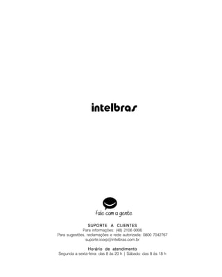 SUPORTE A CLIENTESSUPORTE A CLIENTESSUPORTE A CLIENTESSUPORTE A CLIENTESSUPORTE A CLIENTES
Para informações: (48) 2106 0006
Para sugestões, reclamações e rede autorizada: 0800 7042767
suporte.icorp@intelbras.com.br
Horário de atendimentoHorário de atendimentoHorário de atendimentoHorário de atendimentoHorário de atendimento
Segunda a sexta-feira: das 8 às 20 h | Sábado: das 8 às 18 h
 