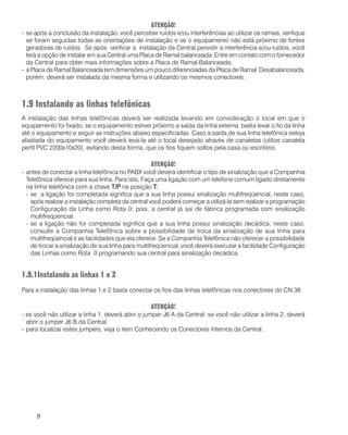 8
ATENÇÃO!
- se após a conclusão da instalação, você perceber ruídos e/ou interferências ao utilizar os ramais, verifique
se foram seguidas todas as orientações de instalação e se o equipamento não está próximo de fontes
geradoras de ruídos. Se após verificar a instalação da Central persistir a interferência e/ou ruídos, você
terá a opção de instalar em sua Central uma Placa de Ramal balanceada. Entre em contato com o fornecedor
da Central para obter mais informações sobre a Placa de Ramal Balanceada;
- a Placa de Ramal Balanceada tem dimensões um pouco diferenciadas da Placa de Ramal Desabalanceada,
porém, deverá ser instalada da mesma forma e utilizando os mesmos conectores.
1.9 Instalando as linhas telefônicas
A instalação das linhas telefônicas deverá ser realizada levando em consideração o local em que o
equipamento foi fixado; se o equipamento estiver próximo a saída da linha externa, basta levar o fio da linha
até o equipamento e seguir as instruções abaixo especificadas. Caso a saída de sua linha telefônica esteja
afastada do equipamento você deverá levá-la até o local desejado através de canaletas (utilize canaleta
perfil PVC 2200x10x20), evitando desta forma, que os fios fiquem soltos pela casa ou escritório.
ATENÇÃO!
- antes de conectar a linha telefônica no PABX você deverá identificar o tipo de sinalização que a Companhia
Telefônica oferece para sua linha. Para isto, Faça uma ligação com um telefone comum ligado diretamente
na linha telefônica com a chave T/PT/PT/PT/PT/P na posição TTTTT:::::
- se a ligação for completada significa que a sua linha possui sinalização multifreqüencial, neste caso,
após realizar a instalação completa da central você poderá começar a utilizá-la sem realizar a programação
Configuração da Linha como Rota 0; pois, a central já sai de fábrica programada com sinalização
multifreqüencial.
- se a ligação não for completada significa que a sua linha possui sinalização decádica; neste caso,
consulte a Companhia Telefônica sobre a possibilidade de troca da sinalização de sua linha para
multifreqüencial e as facilidades que ela oferece. Se a Companhia Telefônica não oferecer a possibilidade
de trocar a sinalização de sua linha para multifreqüencial, você deverá executar a facilidade Configuração
das Linhas como Rota 0 programando sua central para sinalização decádica.
1.9.1Instalando as linhas 1 e 2
Para a instalação das linhas 1 e 2 basta conectar os fios das linhas telefônicas nos conectores do CN 38.
ATENÇÃO!
- se você não utilizar a linha 1, deverá abrir o jumper J6 A da Central; se você não utilizar a linha 2, deverá
abrir o jumper J6 B da Central;
- para localizar estes jumpers, veja o item Conhecendo os Conectores Internos da Central.
 