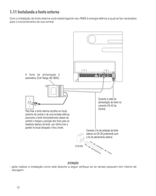 12
1.11 Instalando a fonte externa
Com a instalação da fonte externa você estará ligando seu PABX à energia elétrica a qual se faz necessária
para o funcionamento de sua central.
ATENÇÃO!
- após realizar a instalação como está descrito a seguir verifique se os ramais possuem tom interno de
discagem.
A fonte de alimentação é
automática (Full Range 88-260V).
Para fixar a fonte externa escolha um local
próximo da central e de uma tomada elétrica,
posicione a fonte horizontalmente abaixo da
central e marque a posição dos furos para os
fixadores laterais da fonte, por último fure a
parede no local desejado e fixe a fonte.
Conecte o cabo de
alimentação da fonte no
conector CN 42 da
Central.
Conecte o fio de proteção da fonte
externa no CN 39 juntamente com
o fio de aterramento externo.
 