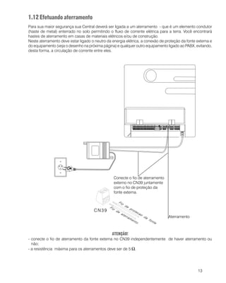 13
1.12 Efetuando aterramento
Para sua maior segurança sua Central deverá ser ligada a um aterramento - que é um elemento condutor
(haste de metal) enterrado no solo permitindo o fluxo de corrente elétrica para a terra. Você encontrará
hastes de aterramento em casas de materiais elétricos e/ou de construção.
Neste aterramento deve estar ligado o neutro da energia elétrica, a conexão de proteção da fonte externa e
do equipamento (veja o desenho na próxima página) e qualquer outro equipamento ligado ao PABX, evitando,
desta forma, a circulação de corrente entre eles.
ATENÇÃO!
- conecte o fio de aterramento da fonte externa no CN39 independentemente de haver aterramento ou
não;
- a resistência máxima para os aterramentos deve ser de 5 Ω.
Conecte o fio de aterramento
externo no CN39 juntamente
com o fio de proteção da
fonte externa.
Aterramento
 
