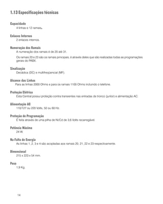14
1.13 Especificações técnicas
Capacidade
4 linhas e 12 ramais.
Enlaces Internos
2 enlaces internos.
Numeração dos Ramais
A numeração dos ramais é de 20 até 31.
Os ramais 20 e 23 são os ramais principais, é através deles que são realizadas todas as programações
gerais do PABX.
Sinalização
Decádica (DC) e multifreqüencial (MF).
Alcance das Linhas
Para as linhas 2000 Ohms e para os ramais 1100 Ohms incluindo o telefone.
Proteção Elétrica
Esta Central possui proteção contra transientes nas entradas de tronco (juntor) e alimentação AC.
Alimentação AC
110/127 ou 220 Volts, 50 ou 60 Hz.
Proteção de Programação
É feita através de uma pilha de Ni/Cd de 3,6 Volts recarregável.
Potência Máxima
24 W.
Na Falta de Energia
As linhas 1, 2, 3 e 4 são acopladas aos ramais 20, 21, 22 e 23 respectivamente.
Dimensional
215 x 223 x 54 mm.
Peso
1,9 Kg.
 