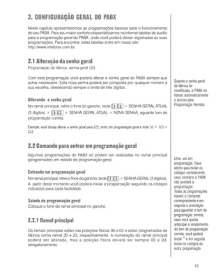 15
2. CONFIGURAÇÃO GERAL DO PABX
Neste capítulo apresentaremos as programações básicas para o funcionamento
do seu PABX. Para seu maior conforto disponibilizamos na Internet tabelas de auxílio
para a programação geral do PABX, onde você poderá deixar registradas as suas
programações. Para encontrar estas tabelas entre em nosso site:
http://www.intelbras.com.br.
2.1 Alteração da senha geral
Programação de fábrica: senha geral 123.
Com esta programação você poderá alterar a senha geral do PABX sempre que
achar necessário. Esta nova senha poderá ser composta por qualquer número à
sua escolha, obedecendo sempre o limite de três dígitos.
Alterando a senha geral
No ramal principal, retire o fone do gancho, tecle + SENHA GERAL ATUAL
(3 dígitos) + + SENHA GERAL ATUAL + NOVA SENHA, aguarde tom de
programação correta.
Exemplo: você deseja alterar a senha geral para 222, entre em programação geral e tecle 32 + 123 +
222.
2.2 Comando para entrar em programação geral
Algumas programações do PABX só podem ser realizadas no ramal principal
(programador) em estado de programação geral.
Entrando em programação geral
No ramal principal, retire o fone do gancho, tecle + SENHA GERAL (3 dígitos).
A partir deste momento você poderá iniciar a programação seguindo os códigos
indicados para cada facilidade.
Saindo de programação geral
Coloque o fone do ramal principal no gancho.
2.2.1 Ramal principal
Os ramais principais estão nas posições físicas 00 e 03 e estão programados de
fábrica como ramal 20 e 23, respectivamente. A numeração do ramal principal
poderá ser alterada, mas a posição física deverá ser sempre 00 e 03,
obrigatoriamente.
Uma vez em
programação, fique
atento para teclar os
códigos corretamente,
caso contrário o PABX
não aceitará a
programação.
Todas as programações
trazem o comando
correspondente e em
seguida a orientação
para aguardar o tom de
programação correta,
caso você queira
antecipar o recebimento
do tom de programação
correta, você poderá
teclar * e em seguida
teclar os códigos da
outra programação.
Quando a senha geral
de fábrica for
modificada, o PABX irá
liberar automaticamente
o acesso para
Programação Remota.
 