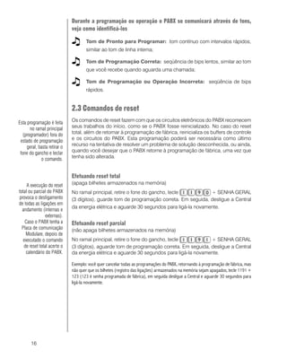 16
Durante a programação ou operação o PABX se comunicará através de tons,
veja como identificá-los
Tom de Pronto para Programar: tom contínuo com intervalos rápidos,
similar ao tom de linha interna;
Tom de Programação Correta: seqüência de bips lentos, similar ao tom
que você recebe quando aguarda uma chamada;
Tom de Programação ou Operação Incorreta: seqüência de bips
rápidos.
2.3 Comandos de reset
Os comandos de reset fazem com que os circuitos eletrônicos do PABX recomecem
seus trabalhos do início, como se o PABX fosse reinicializado. No caso do reset
total, além de retornar à programação de fábrica, reinicializa os buffers de controle
e os circuitos do PABX. Esta programação poderá ser necessária como último
recurso na tentativa de resolver um problema de solução desconhecida, ou ainda,
quando você desejar que o PABX retorne à programação de fábrica, uma vez que
tenha sido alterada.
Efetuando reset total
(apaga bilhetes armazenados na memória)
No ramal principal, retire o fone do gancho, tecle + SENHA GERAL
(3 dígitos), guarde tom de programação correta. Em seguida, desligue a Central
da energia elétrica e aguarde 30 segundos para ligá-la novamente.
Efetuando reset parcial
(não apaga bilhetes armazenados na memória)
No ramal principal, retire o fone do gancho, tecle + SENHA GERAL
(3 dígitos), aguarde tom de programação correta. Em seguida, desligue a Central
da energia elétrica e aguarde 30 segundos para ligá-la novamente.
Exemplo: você quer cancelar todas as programações do PABX, retornando à programação de fábrica, mas
não quer que os bilhetes (registro das ligações) armazenados na memória sejam apagados, tecle 1191 +
123 (123 é senha programada de fábrica), em seguida desligue a Central e aguarde 30 segundos para
ligá-la novamente.
A execução do reset
total ou parcial do PABX
provoca o desligamento
de todas as ligações em
andamento (internas e
externas).
Caso o PABX tenha a
Placa de comunicação
Modulare, depois de
executado o comando
de reset total acerte o
calendário do PABX.
Esta programação é feita
no ramal principal
(programador) fora do
estado de programação
geral, basta retirar o
fone do gancho e teclar
o comando.
 