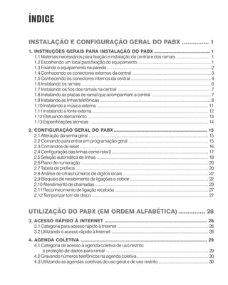 ÍNDICE
INSTALAÇÃO E CONFIGURAÇÃO GERAL DO PABX ............... 1
1. INSTRUÇÕES GERAIS PARA INSTALAÇÃO DO PABX .......................................... 1
1.1 Materiais necessários para fixação e instalação da central e dos ramais ............................ 1
1.2 Escolhendo um local para fixação do equipamento ............................................................ 1
1.3 Fixando o equipamento na parede ...................................................................................... 2
1.4 Conhecendo os conectores externos da central ................................................................. 3
1.5 Conhecendo os conectores internos da central .................................................................. 4
1.6 Instalando os ramais ........................................................................................................... 6
1.7 Instalando os fios dos ramais na central ............................................................................. 7
1.8 Instalando as placas de ramal que acompanham a central ................................................. 7
1.9 Instalando as linhas telefônicas............................................................................................ 8
1.10 Instalando a música externa ............................................................................................ 11
1.11 Instalando a fonte externa ................................................................................................ 12
1.12 Efetuando aterramento .................................................................................................... 13
1.13 Especificações técnicas .................................................................................................. 14
2. CONFIGURAÇÃO GERAL DO PABX ...................................................................... 15
2.1 Alteração da senha geral ................................................................................................... 15
2.2 Comando para entrar em programação geral .................................................................. 15
2.3 Comandos de reset .......................................................................................................... 16
2.4 Configuração das linhas como rota 0................................................................................ 17
2.5 Seleção automática de linhas ............................................................................................ 18
2.6 Plano de numeração ......................................................................................................... 20
2.7 Tabela de prefixos.............................................................................................................. 20
2.8 Análise de cifras/números de dígitos locais....................................................................... 22
2.9 Bloqueio de recebimento de ligações a cobrar................................................................. 22
2.10 Atendimento de chamadas .............................................................................................. 23
2.11 Reconhecimento de ligação recebida ............................................................................. 27
2.12 Temporizar tom de disco ................................................................................................ 27
UTILIZAÇÃO DO PABX (EM ORDEM ALFABÉTICA) ............... 28
3. ACESSO RÁPIDO À INTERNET ............................................................................. 28
3.1 Categoria para acesso rápido à Internet ........................................................................... 28
3.2 Utilizando o acesso rápido à Internet ................................................................................ 28
4. AGENDA COLETIVA ............................................................................................... 29
4.1 Categoria de acesso à agenda coletiva de uso restrito
e proteção de dados para ramal ..................................................................................... 29
4.2 Gravando números telefônicos na agenda coletiva........................................................... 30
4.3 Utilizando as agendas coletivas de uso geral e de uso restrito ......................................... 30
 