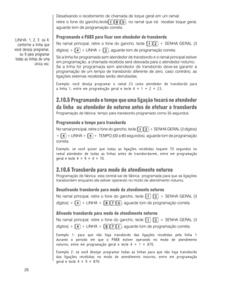26
Desativando o recebimento de chamada de toque geral em um ramal:
retire o fone do gancho,tecle , no ramal que irá receber toque geral,
aguarde tom de programação correta.
Programando o PABX para ficar sem atendedor de transbordo
No ramal principal, retire o fone do gancho, tecle + SENHA GERAL (3
dígitos) + + LINHA + , aguarde tom de programação correta.
Se a linha for programada sem atendedor de transbordo e o ramal principal estiver
em programação, a chamada recebida será desviada para o atendedor noturno;
Se a linha for programada sem atendedor de transbordo deve-se garantir a
programação de um tempo de transbordo diferente de zero, caso contrário, as
ligações externas recebidas serão derrubadas.
Exemplo: você deseja programar o ramal 23 como atendedor de transbordo para
a linha 1, entre em programação geral e tecle 4 + 1 + 2 + 23.
2.10.5 Programando o tempo que uma ligação tocará no atendedor
da linha ou atendedor de noturno antes de efetuar o transbordo
Programação de fábrica: tempo para transbordo programado como 35 segundos.
Programando o tempo para transbordo
No ramal principal, retire o fone do gancho, tecle + SENHA GERAL (3 dígitos)
+ + LINHA + + TEMPO (00 a 80 segundos), aguarde tom de programação
correta.
Exemplo: se você quiser que todas as ligações recebidas toquem 70 segundos no
ramal atendedor de todas as linhas antes de transbordarem, entre em programação
geral e tecle 4 + 9 + 4 + 70.
2.10.6 Transbordo para modo de atendimento noturno
Programação de fábrica: esta central sai de fábrica programada para que as ligações
transbordem enquanto ela estiver operando no modo de atendimento noturno.
Desativando transbordo para modo de atendimento noturno
No ramal principal, retire o fone do gancho, tecle + SENHA GERAL (3
dígitos) + + LINHA + , aguarde tom de programação correta.
Ativando transbordo para modo de atendimento noturno
No ramal principal, retire o fone do gancho, tecle + SENHA GERAL (3
dígitos) + + LINHA + , aguarde tom de programação correta.
Exemplo 1: para que não haja transbordo das ligações recebidas pela linha 1
durante o período em que o PABX estiver operando no modo de atendimento
noturno, entre em programação geral e tecle 4 + 1 + 870.
Exemplo 2: se você desejar programar todas as linhas para que não haja transbordo
das ligações recebidas no modo de atendimento noturno, entre em programação
geral e tecle 4 + 9 + 870.
LINHA: 1, 2, 3 ou 4,
conforme a linha que
você deseja programar,
ou 9 para programar
todas as linhas de uma
única vez.
 