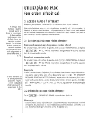 28
UTILIZAÇÃO DO PABX
(em ordem alfabética)
3. ACESSO RÁPIDO À INTERNET
Programação de fábrica: os ramais 20 e 21 não têm acesso rápido à internet.
Com esta facilidade você poderá, através dos ramais 20 e 21 (programados de
fábrica), ter acesso direto às linhas 1 e 2 respectivamente. Desta forma, você poderá
ter seu telefone conectado diretamente à linha telefônica. Veja a seguir como definir
se o ramal terá ou não acesso a esta facilidade:
3.1 Categoria para acesso rápido à Internet
Programando os ramais para terem acesso rápido à internet
No ramal principal, retire o fone do gancho, tecle + SENHA GERAL (3 dígitos)
+ + NO
DO RAMAL (referente à posição física 00 ou 01), aguarde
tom de programação correta.
Cancelando o acesso dos ramais
No ramal principal, retire o fone do gancho, tecle + SENHA GERAL (3 dígitos)
+ + NO
DO RAMAL (referente à posição física 00 ou 01), aguarde
tom de programação correta.
Importante
- antes de realizar esta programação você deverá ter uma senha para seu ramal,
veja como programá-la: retire o fone do gancho, tecle + Nº DA SENHA
DO RAMAL POR DUAS VEZES (2 dígitos), aguarde tom de programação correta.
- caso você queira alterar a senha de seu ramal: retire o fone do gancho, tecle
+ NOVA SENHA + SENHA ATUAL DO RAMAL, aguarde tom de programação
correta.
3.2 Utilizando o acesso rápido à Internet
Tecle + SENHA DO RAMAL, aguarde tom de linha.
Observação
- caso seu PABX esteja equipado com a placa Identificador de chamadas, ocorrerá
uma perda de velocidade na transmissão dos dados.Neste caso, aconselha-se o
uso desta facilidade para Modens acima de 33,600 bps.
A utilização desta
facilidade é bastante
indicada quando se
deseja ter comunicação
de dados via linha
telefônica com maior
eficiência. Como, por
exemplo, conexão à
Internet. Esta facilidade
é válida somente para
os ramais instalados
nas posições físicas 00
e 01 (programados de
fábrica como ramal 20
e 21).
A senha dos ramais sai
de fábrica programada
para conter 2 dígitos,
porém, você poderá
alterá-la executando a
programação do item
26.1.
 