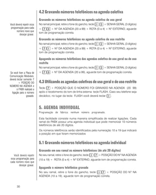 30
4.2 Gravando números telefônicos na agenda coletiva
Gravando os números telefônicos na agenda coletiva de uso geral
No ramal principal, retire o fone do gancho, tecle + SENHA GERAL (3 dígitos)
+ + NO
DA AGENDA (20 a 99) + ROTA (0 a 4) + NO
EXTERNO, aguarde
tom de programação correta.
Gravando os números telefônicos na agenda coletiva de uso restrito
No ramal principal, retire o fone do gancho, tecle + SENHA GERAL (3 dígitos)
+ + NO
DA AGENDA (20 a 99) + ROTA (0 a 4) + NO
EXTERNO, aguarde
tom de programação correta.
Apagando os números telefônicos das agendas coletiva de uso geral ou de uso
restrito
No ramal principal, retire o fone do gancho, tecle + SENHA GERAL (3 dígitos)
+ + NO
DA AGENDA (20 a 99), aguarde tom de programação correta.
4.3 Utilizandoasagendascoletivasdeusogeraledeusorestrito
Tecle + POSIÇÃO QUE O NÚMERO FOI GRAVADO NA AGENDA (20 99)
após o recebimento do tom de linha externa: tecle FLASH. Caso seu telefone seja
decádico, no lugar da tecla FLASH você deverá teclar .
5. AGENDA INDIVIDUAL
Programação de fábrica: nenhum número programado.
Esta facilidade consiste numa maneira simplificada de realizar ligações. Cada
ramal do PABX possui uma agenda individual que pode memorizar 10 números
telefônicos de até 20 dígitos.
Os números telefônicos serão identificados pela numeração 10 a 19 que indicará
a posição em que foram memorizados
5.1 Gravando números telefônicos na agenda individual
Gravando em seu ramal os número telefônicos (de até 20 digitos)
No seu ramal, retire o fone do gancho, tecle + POSIÇÃO DO NO
NA AGENDA
(10 a 19) + ROTA (0 a 4) + NO
EXTERNO, aguarde tom de programação correta.
Apagando o número telefônico gravado
No seu ramal, retire o fone do gancho, tecle + POSIÇÃO DO NO
NA
AGENDA (10 a 19), aguarde tom de programação correta.
Você deverá repetir essa
programação para cada
número novo que
desejar gravar.
Se você tiver a Placa de
Comunicação Modulare,
deverá teclar somente 7
+ POSIÇÃO DO
NÚMERO NA AGENDA e
o PABX realizará a
ligação para o número
gravado.
Você deverá repetir
essa programação para
cada número novo que
desejar gravar.
 