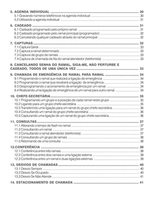 5. AGENDA INDIVIDUAL ............................................................................................ 30
5.1 Gravando números telefônicos na agenda individual ........................................................ 30
5.2 Utilizando a agenda individual ........................................................................................... 31
6. CADEADO ............................................................................................................... 31
6.1 Cadeado programado pelo próprio ramal ....................................................................... 31
6.2 Cadeado programado pelo ramal principal (programador) ............................................. 32
6.3 Cancelando qualquer cadeado através do ramal principal ................................................ 32
7. CAPTURAS.............................................................................................................. 32
7.1 Captura Geral .................................................................................................................... 33
7.2 Captura a ramal determinado ............................................................................................ 33
7.3 Captura de grupo de ramais ............................................................................................. 33
7.4 Captura de chamada da fila do ramal atendedor (telefonista) ........................................... 33
8. CANCELANDO SENHA DO RAMAL, SIGA-ME, NÃO PERTURBE E
CADEADO, TODOS DE UMA ÚNICA VEZ ................................................................. 33
9. CHAMADA DE EMERGÊNCIA DE RAMAL PARA RAMAL ................................... 34
9.1 Programando o ramal que realizará a ligação de emergência .......................................... 34
9.2 Programando o ramal que receberá a ligação de emergência......................................... 34
9.3 Desprogramando o acionamento de emergência por um ramal ...................................... 34
9.4 Realizando uma ligação de emergência de um ramal para outro ramal ............................ 34
10. CHEFE-SECRETÁRIA............................................................................................ 35
10.1 Programando um grupo e a posição de cada ramal neste grupo .................................. 35
10.2 Ligando para um grupo chefe-secretária ........................................................................ 35
10.3 Transferindo uma ligação para um ramal do grupo chefe-secretária ............................... 36
10.4 Consultando um ramal do grupo chefe-secretária .......................................................... 36
10.5 Capturando uma ligação de um ramal do grupo chefe-secretária................................... 36
11. CONSULTAS .......................................................................................................... 37
11.1 Alterando o tempo de flash no ramal............................................................................... 37
11.2 Consultando um ramal .................................................................................................... 37
11.3 Consultando o ramal atendedor (telefonista) ................................................................... 37
11.4 Consultando um grupo de ramais ................................................................................... 38
11.5 Retornando de uma consulta .......................................................................................... 38
12.CONFERÊNCIA ...................................................................................................... 38
12.1 Conferência entre três ramais .......................................................................................... 38
12.2 Conferência entre dois ramais e uma ligação externa ...................................................... 39
12.3 Conferência entre um ramal e duas ligações externas ..................................................... 39
13. DESVIOS DE CHAMADAS.................................................................................... 40
13.1 Desvio Sempre ............................................................................................................... 40
13.2 Desvio Se Ocupado ........................................................................................................ 40
13.3 Desvio Se Não Atende..................................................................................................... 41
14. ESTACIONAMENTO DE CHAMADA .................................................................... 41
 