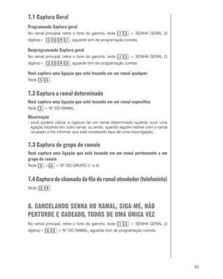 33
7.1 Captura Geral
Programando Captura geral
No ramal principal, retire o fone do gancho, tecle + SENHA GERAL (3
dígitos)+ , aguarde tom de programação correta.
Desprogramando Captura geral
No ramal principal, retire o fone do gancho, tecle + SENHA GERAL (3
dígitos)+ , aguarde tom de programação correta.
Você captura uma ligação que está tocando em um ramal qualquer
Tecle .
7.2 Captura a ramal determinado
Você captura uma ligação que está tocando em um ramal específico
Tecle + Nº DO RAMAL.
Observação
- você poderá utilizar a captura de um ramal determinado quando ouvir uma
ligação tocando em outro ramal, ou ainda, quando alguém estiver com o ramal
ocupado e lhe informar que está recebendo bips de uma nova ligação.
7.3 Captura de grupo de ramais
Você captura uma ligação que está tocando em um ramal pertencente a um
grupo de ramais
Tecle + + Nº DO GRUPO (1 a 4).
7.4Capturadechamadadafiladoramalatendedor(telefonista)
Tecle .
8. CANCELANDO SENHA DO RAMAL, SIGA-ME, NÃO
PERTURBE E CADEADO, TODOS DE UMA ÚNICA VEZ
No ramal principal, retire o fone do gancho, tecle + SENHA GERAL (3
dígitos)+ + NO
DO RAMAL, aguarde tom de programação correta.
 