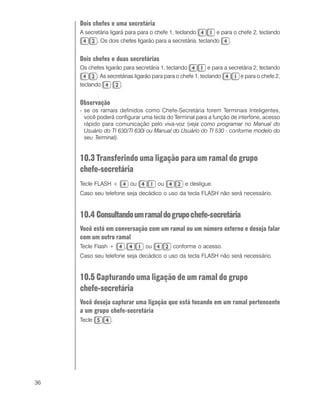 36
Dois chefes e uma secretária
A secretária ligará para para o chefe 1, teclando e para o chefe 2, teclando
. Os dois chefes ligarão para a secretária, teclando .
Dois chefes e duas secretárias
Os chefes ligarão para secretária 1, teclando e para a secretária 2, teclando
. As secretárias ligarão para para o chefe 1, teclando e para o chefe 2,
teclando .
Observação
- se os ramais definidos como Chefe-Secretária forem Terminais Inteligentes,
você poderá configurar uma tecla do Terminal para a função de interfone, acesso
rápido para comunicação pelo viva-voz (veja como programar no Manual do
Usuário do TI 630/TI 630i ou Manual do Usuário do TI 530 - conforme modelo do
seu Terminal).
10.3 Transferindo uma ligação para um ramal do grupo
chefe-secretária
Tecle FLASH + ou ou e desligue.
Caso seu telefone seja decádico o uso da tecla FLASH não será necessário.
10.4 Consultandoumramaldogrupochefe-secretária
Você está em conversação com um ramal ou um número externo e deseja falar
com um outro ramal
Tecle Flash + , ou conforme o acesso.
Caso seu telefone seja decádico o uso da tecla FLASH não será necessário.
10.5 Capturando uma ligação de um ramal do grupo
chefe-secretária
Você deseja capturar uma ligação que está tocando em um ramal pertencente
a um grupo chefe-secretária
Tecle .
 