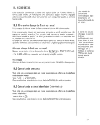 37
11. CONSULTAS
Esta facilidade permite que durante uma ligação (com um número externo ou
ramal) você chame um ramal para uma consulta e depois retorne a ligação
anterior; enquanto você estiver conversando com a segunda ligação, a primeira
ficará retida.
11.1 Alterando o tempo de flash no ramal
Programação de fábrica: tempo de flash programado como 400 milissegundos.
Esta programação deverá ser executada somente se você perceber que não
consegue transferir suas ligações, ou seja, você transfere a ligação e quando o
outro ramal atende a ligação cai. Isso geralmente acontece com telefones sem
fio, telefone importado ou fax.
O tempo de flash do seu ramal deverá ser superior ao tempo de flash do seu
aparelho telefônico; caso contrário, ao utilizar esta função a ligação será desligada.
Alterando o tempo de flash para seu ramal
No seu ramal, retire o fone do gancho, tecle + TEMPO DE FLASH
- 2 a 9 (200 a 900ms), aguarde tom de programação correta.
Observação
O tempo de flash no ramal poderá ser programado entre 200 a 900 milissegundos.
11.2 Consultando um ramal
Você está em conversação com um ramal ou um número externo e deseja falar
com um outro ramal
Tecle FLASH + Nº DO RAMAL.
Caso seu telefone seja decádico o uso da tecla FLASH não será necessário.
11.3 Consultando o ramal atendedor (telefonista)
Você está em conversação com um ramal ou um número externo e deseja falar
com a telefonista
Tecle FLASH + .
Caso seu telefone seja decádico o uso da tecla FLASH não será necessário.
Uma chamada de
consulta será
identificada pelo toque
de campainha (um
toque curto seguido de
um longo).
O flash é uma pequena
interrupção na corrente
de linhas
multifreqüenciais, que
ocorre através da tecla
“flash” de seu telefone
ou através de um breve
toque no gancho. Esta
interrupção tem a
finalidade de sinalizar ao
PABX que ele deverá
executar alguma
operação.
 