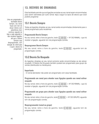 40
13. DESVIOS DE CHAMADAS
Esta facilidade permite que as ligações enviadas ao seu ramal sejam encaminhadas
para serem atendidas por outro ramal. Veja a seguir os tipos de desvio que você
poderá programar.
13.1 Desvio Sempre
Todas as ligações dirigidas ao seu ramal serão encaminhadas diretamente para o
ramal programado para recebê-las.
Programando Desvio Sempre
No seu ramal, retire o fone do gancho, tecle + Nº DO RAMAL - que irá
receber a ligação, aguarde tom de programação correta.
Desprogramar Desvio Sempre
No seu ramal, retire o fone do gancho, tecle , aguarde tom de
programação correta.
13.2 Desvio Se Ocupado
As ligações dirigidas ao seu ramal somente serão encaminhadas se ele estiver
ocupado. O Desvio Se Ocupado também poderá ser programado para grupo de
ramais (distribuidor ou hierárquico).
Importante
- O ramal atendedor não pode ser programado com essa facilidade.
Programando um ramal para atender suas ligações quando seu ramal estiver
ocupado
No seu ramal, retire o fone do gancho, tecle + Nº DO RAMAL - que irá
receber a ligação, aguarde tom de programação correta.
Programando um grupo para atender suas ligações quando seu ramal estiver
ocupado
No seu ramal, retire o fone do gancho, tecle + Nº DO GRUPO, aguarde
tom de programação correta.
Desprogramando (ramal ou grupo)
No seu ramal, retire o fone do gancho, tecle , aguarde tom de
programação correta.
Uma vez programada a
facilidade Desvio
Sempre, seu ramal
ficará com tom de
discar interno com
advertência (tom
contínuo seguido de
bips a cada segundo) e
não receberá ligações
até que o Desvio
Sempre seja
desprogramado, com
exceção do ramal para
o qual o desvio foi
programado.
 