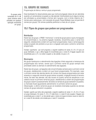 42
15. GRUPO DE RAMAIS
Programação de fábrica: nenhum grupo programado.
Esta facilidade foi desenvolvida para que nenhuma ligação deixe de ser atendida
quando um ramal estiver ocupado ou não atender. Você poderá reunir alguns ramais
por afinidade ou proximidade e formar até 4 grupos, com o limite máximo de 7
ramais para cada grupo, com exceção do grupo Toque Múltiplo (que só permite 6
ramais por grupo). Os ramais poderão pertencer a mais de um grupo.
15.1 Tipos de grupos que podem ser programados
Distribuidor
Neste tipo de grupo, o PABX “memoriza” o ramal do grupo para o qual uma ligação
foi encaminhada e, na próxima ligação recebida, encaminha para o ramal livre
seguinte, obedecendo a ordem em que foram programados. Caso o ramal seguinte
esteja ocupado ele perderá a sua vez e a ligação será para o próximo ramal livre
programado.
Exemplo: suponhamos que você programou a seguinte seqüência de ramais 23, 25 e 27 para um
grupo distribuidor, e que a última ligação foi encaminhada para o ramal 25; A ligação seguinte será
encaminhada para o 27, e se estiver ocupado ou não atender, irá para o 23.
Hierárquico
No grupo hierárquico o atendimento das ligações é feito seguindo a hierarquia de
programação dos ramais, sendo que o primeiro ramal do grupo sempre terá
prioridade sobre os demais no atendimento das ligações.
Neste tipo de grupo, as ligações são encaminhadas sempre para o primeiro ramal
do grupo, obedecendo a ordem em que foram programados. Por exemplo, caso
o primeiro ramal não atenda dentro do número de toques programados por estar
ausente e o segundo ramal do grupo estiver ocupado, a ligação tocará no terceiro
ramal; Se este não atender, ela não tocará no quarto ramal da seqüência e sim
voltará a tocar no primeiro ramal do grupo, obedecendo a ordem de programação
do grupo e assim sucessivamente. Se todos os ramais do grupo estiverem ocupados,
a chamada ficará aguardando atendimento no primeiro ramal do grupo.
Observação: o último ramal do grupo só receberá chamadas quando os demais
ramais do grupo estiverem ocupados.
Exemplo: suponha que tenha sido programada a seguinte seqüência de ramais: 21, 24, 26 e 27 para
um grupo hierárquico. Os ramais 21, 26 e 27 estão livres e o ramal 24 está ocupado. A ligação será
encaminhada para o ramal 21; se não atender após o número de toques de desvio, tocará no ramal 26;
se o ramal 26 não atender, será enviada para o ramal 21 novamente.
Os grupos serão
numerados de 11111 a 44444,
esses números serão
utilizados em qualquer
operação envolvendo
um grupo.
 