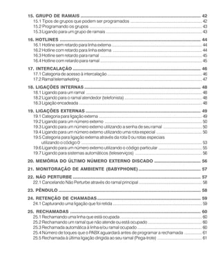 15. GRUPO DE RAMAIS ............................................................................................. 42
15.1 Tipos de grupos que podem ser programados ............................................................. 42
15.2 Programando os grupos ................................................................................................ 43
15.3 Ligando para um grupo de ramais .................................................................................. 43
16. HOTLINES ............................................................................................................. 44
16.1 Hotline sem retardo para linha externa ............................................................................. 44
16.2 Hotline com retardo para linha externa ............................................................................ 44
16.3 Hotline sem retardo para ramal ....................................................................................... 45
16.4 Hotline com retardo para ramal ....................................................................................... 45
17. INTERCALAÇÃO ................................................................................................... 46
17.1 Categoria de acesso à intercalação................................................................................. 46
17.2 Ramal telemarketing ........................................................................................................ 47
18. LIGAÇÕES INTERNAS .......................................................................................... 48
18.1 Ligando para um ramal ................................................................................................... 48
18.2 Ligando para o ramal atendedor (telefonista) .................................................................. 48
18.3 Ligação encadeada ......................................................................................................... 48
19. LIGAÇÕES EXTERNAS ......................................................................................... 49
19.1 Categoria para ligação externa ........................................................................................ 49
19.2 Ligando para um número externo ................................................................................... 50
19.3 Ligando para um número externo utilizando a senha de seu ramal ................................. 50
19.4 Ligando para um número externo utilizando uma rota especial ....................................... 50
19.5 Categoria para ligação externa através da rota 0 ou rotas especiais
utilizando o código 0 ....................................................................................................... 53
19.6 Ligando para um número externo utilizando o código particular ..................................... 55
19.7 Ligando para sistemas automáticos (teleserviços) ......................................................... 56
20. MEMÓRIA DO ÚLTIMO NÚMERO EXTERNO DISCADO .................................... 56
21. MONITORAÇÃO DE AMBIENTE (BABYPHONE) ................................................ 57
22. NÃO PERTURBE ................................................................................................... 57
22.1 Cancelando Não Perturbe através do ramal principal...................................................... 58
23. PÊNDULO .............................................................................................................. 58
24. RETENÇÃO DE CHAMADAS................................................................................ 59
24.1 Capturando uma ligação que foi retida ............................................................................ 59
25. RECHAMADAS ..................................................................................................... 60
25.1 Rechamando uma linha que está ocupada...................................................................... 60
25.2 Rechamando um ramal que não atende ou está ocupado .............................................. 60
25.3 Rechamada automática à linha e/ou ramal ocupado ....................................................... 60
25.4 Número de toques que o PABX aguardará antes de programar a rechamada ............... 61
25.5 Rechamada à última ligação dirigida ao seu ramal (Pega-trote) ...................................... 61
 
