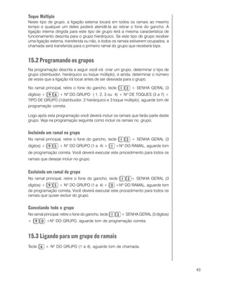 43
Toque Múltiplo
Neste tipo de grupo, a ligação externa tocará em todos os ramais ao mesmo
tempo e qualquer um deles poderá atendê-la ao retirar o fone do gancho. A
ligação interna dirigida para este tipo de grupo terá a mesma característica de
funcionamento descrita para o grupo hierárquico. Se este tipo de grupo receber
uma ligação externa, transferida ou não, e todos os ramais estiverem ocupados, a
chamada será transferida para o primeiro ramal do grupo que receberá bips.
15.2 Programando os grupos
Na programação descrita a seguir você irá: criar um grupo, determinar o tipo de
grupo (distribuidor; hierárquico ou toque múltiplo), e ainda, determinar o número
de vezes que a ligação irá tocar antes de ser desviada para o grupo.
No ramal principal, retire o fone do gancho, tecle + SENHA GERAL (3
dígitos) + + Nº DO GRUPO ( 1, 2, 3 ou 4) + Nº DE TOQUES (3 a 7) +
TIPO DE GRUPO (1distribuidor; 2 hierárquico e 3 toque múltiplo), aguarde tom de
programação correta.
Logo após esta programação você deverá incluir os ramais que farão parte deste
grupo. Veja na programação seguinte como incluir os ramais no grupo.
Incluindo um ramal no grupo
No ramal principal, retire o fone do gancho, tecle + SENHA GERAL (3
dígitos) + + Nº DO GRUPO (1 a 4) + +Nº DO RAMAL, aguarde tom
de programação correta. Você deverá executar este procedimento para todos os
ramais que desejar incluir no grupo.
Excluindo um ramal do grupo
No ramal principal, retire o fone do gancho, tecle + SENHA GERAL (3
dígitos) + + Nº DO GRUPO (1 a 4) + +Nº DO RAMAL, aguarde tom
de programação correta..... Você deverá executar este procedimento para todos os
ramais que quiser excluir do grupo.
Cancelando todo o grupo
No ramal principal, retire o fone do gancho, tecle + SENHA GERAL (3 dígitos)
+ +Nº DO GRUPO, aguarde tom de programação correta.
15.3 Ligando para um grupo de ramais
Tecle + Nº DO GRUPO (1 a 4), aguarde tom de chamada.
 