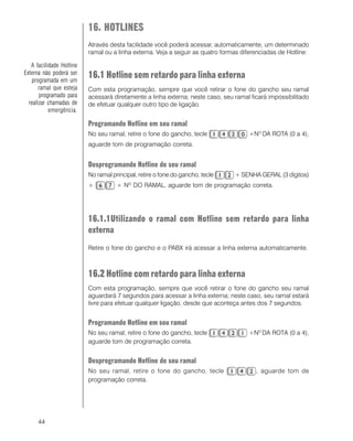44
16. HOTLINES
Através desta facilidade você poderá acessar, automaticamente, um determinado
ramal ou a linha externa. Veja a seguir as quatro formas diferenciadas de Hotline:
16.1 Hotline sem retardo para linha externa
Com esta programação, sempre que você retirar o fone do gancho seu ramal
acessará diretamente a linha externa; neste caso, seu ramal ficará impossibilitado
de efetuar qualquer outro tipo de ligação.
Programando Hotline em seu ramal
No seu ramal, retire o fone do gancho, tecle +NO
DA ROTA (0 a 4),
aguarde tom de programação correta.
Desprogramando Hotline de seu ramal
No ramal principal, retire o fone do gancho, tecle + SENHA GERAL (3 dígitos)
+ + NO
DO RAMAL, aguarde tom de programação correta.
16.1.1Utilizando o ramal com Hotline sem retardo para linha
externa
Retire o fone do gancho e o PABX irá acessar a linha externa automaticamente.
16.2 Hotline com retardo para linha externa
Com esta programação, sempre que você retirar o fone do gancho seu ramal
aguardará 7 segundos para acessar a linha externa; neste caso, seu ramal estará
livre para efetuar qualquer ligação, desde que aconteça antes dos 7 segundos.
Programando Hotline em seu ramal
No seu ramal, retire o fone do gancho, tecle +NO
DA ROTA (0 a 4),
aguarde tom de programação correta.
Desprogramando Hotline de seu ramal
No seu ramal, retire o fone do gancho, tecle , aguarde tom de
programação correta.
A facilidade Hotline
Externa não poderá ser
programada em um
ramal que esteja
programado para
realizar chamadas de
emergência.
 