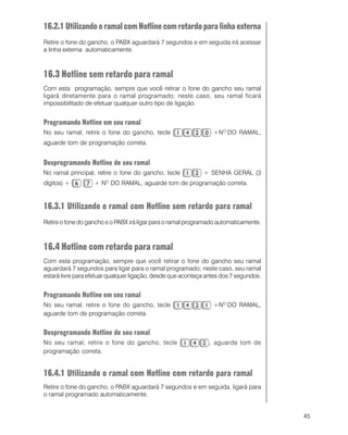 45
16.2.1UtilizandooramalcomHotlinecomretardoparalinhaexterna
Retire o fone do gancho, o PABX aguardará 7 segundos e em seguida irá acessar
a linha externa automaticamente.
16.3 Hotline sem retardo para ramal
Com esta programação, sempre que você retirar o fone do gancho seu ramal
ligará diretamente para o ramal programado; neste caso, seu ramal ficará
impossibilitado de efetuar qualquer outro tipo de ligação.
Programando Hotline em seu ramal
No seu ramal, retire o fone do gancho, tecle +NO
DO RAMAL,
aguarde tom de programação correta.
Desprogramando Hotline de seu ramal
No ramal principal, retire o fone do gancho, tecle + SENHA GERAL (3
dígitos) + + NO
DO RAMAL, aguarde tom de programação correta.
16.3.1 Utilizando o ramal com Hotline sem retardo para ramal
Retire o fone do gancho e o PABX irá ligar para o ramal programado automaticamente.
16.4 Hotline com retardo para ramal
Com esta programação, sempre que você retirar o fone do gancho seu ramal
aguardará 7 segundos para ligar para o ramal programado; neste caso, seu ramal
estará livre para efetuar qualquer ligação, desde que aconteça antes dos 7 segundos.
Programando Hotline em seu ramal
No seu ramal, retire o fone do gancho, tecle +NO
DO RAMAL,
aguarde tom de programação correta.
Desprogramando Hotline de seu ramal
No seu ramal, retire o fone do gancho, tecle , aguarde tom de
programação correta.
16.4.1 Utilizando o ramal com Hotline com retardo para ramal
Retire o fone do gancho, o PABX aguardará 7 segundos e em seguida, ligará para
o ramal programado automaticamente.
 