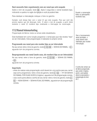 47
Você necessita falar urgentemente com um ramal que está ocupado
Sobre o tom de ocupado, tecle . Após 5 segundos o ramal receberá bips,
indicando a quebra no sigilo da ligação e você já poderá falar.
Para desfazer a intercalação coloque o fone no gancho.
Exemplo: você deseja falar com o ramal 22 que está ocupado. Para que você não
precise esperar que ele desocupe, tecle 8 sobre o tom de ocupado; a partir deste
momento o ramal 22 receberá bips sinalizando a interrupção da conversação.
17.2 Ramal telemarketing
Programação de fábrica: todos os ramais estão desabilitados.
Esta facilidade tem como função programar o ramal para que não receba “bips”
ao ser intercalado. Esta programação é realizada no próprio ramal.
Programando seu ramal para não receber bips ao ser intercalado
No seu ramal, retire o fone do gancho, tecle + SENHA DO RAMAL + ,
aguarde tom de programa correta.
Desprogramando seu ramal (neste caso, ele receberá bips ao ser intercalado)
No seu ramal, retire o fone do gancho, tecle + SENHA DO RAMAL
+ ,
aguarde tom de programa correta.
Importante
- antes de realizar esta programação você deverá ter uma senha para seu ramal,
veja como programá-la: retire o fone do gancho, tecle + Nº DA SENHA
DO RAMAL POR DUAS VEZES (2 dígitos ), aguarde tom de programação correta.
- caso você queira alterar a senha de seu ramal: retire o fone do gancho, tecle
+ NOVA SENHA + SENHA ATUAL DO RAMAL, aguarde tom de programação
correta.
Para o funcionamento
desta facilidade, o
ramal deverá estar
habilitado para receber
intercalação.
Durante a conversação
todos os participantes
receberão bips.
A senha dos ramais sai
de fábrica programada
para conter 2 dígitos,
porém, você poderá
alterá-la executando a
programação do item
26.1.
 