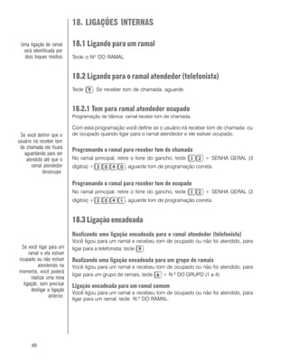 48
18. LIGAÇÕES INTERNAS
18.1 Ligando para um ramal
Tecle o Nº DO RAMAL.
18.2 Ligando para o ramal atendedor (telefonista)
Tecle . Se receber tom de chamada, aguarde.
18.2.1 Tom para ramal atendedor ocupado
Programação de fábrica: ramal recebe tom de chamada.
Com esta programação você define se o usuário irá receber tom de chamada ou
de ocupado quando ligar para o ramal atendedor e ele estiver ocupado.
Programando o ramal para receber tom de chamada
No ramal principal, retire o fone do gancho, tecle + SENHA GERAL (3
dígitos) + , aguarde tom de programação correta.
Programando o ramal para receber tom de ocupado
No ramal principal, retire o fone do gancho, tecle + SENHA GERAL (3
dígitos) + , aguarde tom de programação correta.
18.3 Ligação encadeada
Realizando uma ligação encadeada para o ramal atendedor (telefonista)
Você ligou para um ramal e recebeu tom de ocupado ou não foi atendido, para
ligar para a telefonista, tecle .
Realizando uma ligação encadeada para um grupo de ramais
Você ligou para um ramal e recebeu tom de ocupado ou não foi atendido, para
ligar para um grupo de ramais, tecle + N.º DO GRUPO (1 a 4).
Ligação encadeada para um ramal comum
Você ligou para um ramal e recebeu tom de ocupado ou não foi atendido, para
ligar para um ramal, tecle N.º DO RAMAL.
Se você definir que o
usuário irá receber tom
de chamada ele ficará
aguardando para ser
atendido até que o
ramal atendedor
desocupe.
Uma ligação de ramal
será identificada por
dois toques médios
Se você ligar para um
ramal e ele estiver
ocupado ou não estiver
atendendo no
momento, você poderá
realizar uma nova
ligação, sem precisar
desligar a ligação
anterior.
 