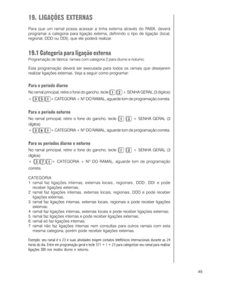 49
19. LIGAÇÕES EXTERNAS
Para que um ramal possa acessar a linha externa através do PABX, deverá
programar a categoria para ligação externa, definindo o tipo de ligação (local,
regional, DDD ou DDI), que ele poderá realizar.
19.1 Categoria para ligação externa
Programação de fábrica: ramais com categoria 2 para diurno e noturno.
Esta programação deverá ser executada para todos os ramais que desejarem
realizar ligações externas. Veja a seguir como programar:
Para o período diurno
No ramal principal, retire o fone do gancho, tecle + SENHA GERAL (3 dígitos)
+ + CATEGORIA + NO
DO RAMAL, aguarde tom de programação correta.
Para o período noturno
No ramal principal, retire o fone do gancho, tecle + SENHA GERAL (3
dígitos)
+ + CATEGORIA + NO
DO RAMAL, aguarde tom de programação correta.
Para os períodos diurno e noturno
No ramal principal, retire o fone do gancho, tecle + SENHA GERAL (3
dígitos)
+ + CATEGORIA + NO
DO RAMAL, aguarde tom de programação
correta.
CATEGORIA
1 ramal faz ligações internas, externas locais , regionais , DDD , DDI e pode
receber ligações externas;
2 ramal faz ligações internas, externas locais, regionais, DDD e pode receber
ligações externas;
3 ramal faz ligações internas, externas locais, regionais e pode receber ligações
externas;
4 ramal faz ligações internas, externas locais e pode receber ligações externas;
5 ramal faz ligações internas e pode receber ligações externas;
6 ramal só faz ligações internas;
7 ramal não faz ligações internas nem consultas para outros ramais com esta
mesma categoria, porém pode receber ligações externas.
Exemplo: seu ramal é o 23 e suas atividades exigem contatos telefônicos internacionais durante as 24
horas do dia. Entre em programação geral e tecle 371 + 1 + 23 para categorizar seu ramal para realizar
ligações DDI nos modos diurno e noturno.
 