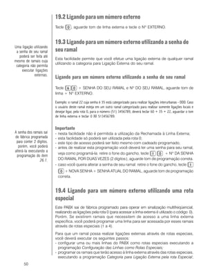 50
19.2 Ligando para um número externo
Tecle , aguarde tom de linha externa e tecle o Nº EXTERNO.
19.3 Ligando para um número externo utilizando a senha de
seu ramal
Esta facilidade permite que você efetue uma ligação externa de qualquer ramal
utilizando a categoria para Ligação Externa do seu ramal.
Ligando para um número externo utilizando a senha de seu ramal
Tecle + SENHA DO SEU RAMAL e Nº DO SEU RAMAL, aguarde tom de
linha + Nº EXTERNO.
Exemplo: o ramal 22 cuja senha é 35 está categorizado para realizar ligações interurbanas - DDD. Caso
o usuário deste ramal esteja em um outro ramal categorizado para realizar somente ligações locais e
desejar ligar, pela rota 0, para o número (51) 3456789, deverá teclar 60 + 35 + 22, aguardar o tom
de linha externa e teclar 0 XX 513456789.
Importante
- nesta facilidade não é permitida a utilização da Rechamada à Linha Externa;
- esta facilidade só poderá ser utilizada pela rota 0;
- este tipo de acesso poderá ser feito mesmo com cadeado programado;
- antes de realizar esta programação você deverá ter uma senha para seu ramal,
veja como programá-la: retire o fone do gancho, tecle + Nº DA SENHA
DO RAMAL POR DUAS VEZES (2 dígitos), aguarde tom de programação correta.
- caso você queira alterar a senha de seu ramal: retire o fone do gancho, tecle
+ NOVA SENHA + SENHA ATUAL DO RAMAL, aguarde tom de programação
correta.
19.4 Ligando para um número externo utilizando uma rota
especial
Este PABX sai de fábrica programado para operar em sinalização multifreqüencial,
realizando as ligações pela rota 0 (para acessar a linha externa é utilizado o código 0).
Porém, Se existirem ramais que necessitem de acesso a uma linha externa
específica, você poderá programar uma linha para ser acessada por esses ramais
através de rotas especiais (1 a 4).
Para que um ramal possa realizar ligações externas através de rotas especiais,
você deverá executar os seguintes passos:
- configurar uma ou mais linhas do PABX como rotas especiais executando a
programação Configuração das Linhas como Rotas Especiais;
- programar os ramais que terão acesso à linha externa através das rotas especiais,
executando a programação Categoria para Ligação Externa pela rota Especial;
Uma ligação utilizando
a senha de seu ramal
poderá ser feita até
mesmo de ramais cuja
categoria não permita
executar ligações
externas.
A senha dos ramais sai
de fábrica programada
para conter 2 dígitos,
porém, você poderá
alterá-la executando a
programação do item
26.1.
 