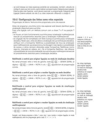 51
- se você desejar as rotas especiais poderão ser acessadas, também, através do
código 0, para que isto ocorra, após realizar a programação Categoria para Ligação
Externa pela rota Especial, você deverá executar a programação Categoria para
Ligação Externa através da rota 0 ou rotas especiais utilizando o código 0.
19.4.1 Configuração das linhas como rotas especiais
Programação de fábrica: Nenhuma linha programada como rota especial.
Antes de programar uma linha como rota especial você deverá identificar qual a
sinalização disponível para sua linha:
Faça uma ligação com um telefone comum com a chave T e P na posição T
(tom):
- se houver um bom funcionamento sua linha possui sinalização multifreqüencial,
execute os procedimentos descritos para a sinalização multifreqüencial.
- se a ligação não for completada com êxito é porque sua linha possui sinalização
decádica. Neste caso, antes de alterar a sinalização de sua Central para decádica,
verifique com a Companhia Telefônica a possibilidade de troca da sinalização
para multifreqüencial, que proporciona uma discagem mais rápida e a possibilidade
de acesso a vários serviços oferecidos pelas Companhias Telefônicas (como
siga-me, chamada em espera, etc.). Se a Companhia Telefônica não oferecer
a possibilidade de troca da sinalização da sua linha para multifreqüencial execute
os procedimentos descritos para a sinalização decádica.
Habilitando a central para originar ligações no modo de sinalização decádica
No ramal principal, retire o fone do gancho, tecle + SENHA GERAL (3
dígitos) + + LINHA + ROTA (1 a 4) + , aguarde tom de programação
correta.
Habilitando a central para originar e receber ligações no modo decádico
No ramal principal, retire o fone do gancho, tecle + SENHA GERAL (3
dígitos) + + LINHA + ROTA (1 a 4) + , aguarde tom de programação
correta.
Habilitando a central para originar ligações no modo de sinalização
multifreqüencial
No ramal principal, retire o fone do gancho, tecle + SENHA GERAL (3
dígitos) + + LINHA + ROTA (1 a 4) + , aguarde tom de programação
correta.
Habilitando a central para originar e receber ligações no modo de sinalização
multifreqüencial
No ramal principal, retire o fone do gancho, tecle + SENHA GERAL (3 dígitos)
+ + LINHA + ROTA (1 a 4) + , aguarde tom de programação correta.
Exemplo: você deseja programar a linha 1 como rota 1 para receber e originar ligações no modo
multifreqüencial, entre em programação geral e tecle 31 + 1 + 1 + 5.
LINHA: 1, 2, 3 ou 4,
conforme a linha que
você deseja programar,
ou 9 para programar
todas as linhas de uma
única vez.
As linhas habilitadas
para originar ligações
no modo de sinalização
decádica terão
preferência em originar
ligações, porém,
também poderão
receber ligações.
As linhas habilitadas
para originar ligações
no modo de sinalização
decádica terão
preferência em originar
ligações, porém,
também poderão
receber ligações.
 