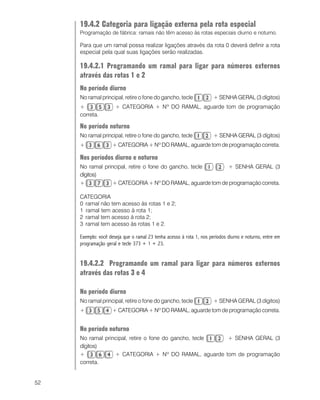 52
19.4.2 Categoria para ligação externa pela rota especial
Programação de fábrica: ramais não têm acesso às rotas especiais diurno e noturno.
Para que um ramal possa realizar ligações através da rota 0 deverá definir a rota
especial pela qual suas ligações serão realizadas.
19.4.2.1 Programando um ramal para ligar para números externos
através das rotas 1 e 2
No período diurno
No ramal principal, retire o fone do gancho, tecle + SENHA GERAL (3 dígitos)
+ + CATEGORIA + Nº DO RAMAL, aguarde tom de programação
correta.
No período noturno
No ramal principal, retire o fone do gancho, tecle + SENHA GERAL (3 dígitos)
+ + CATEGORIA + Nº DO RAMAL, aguarde tom de programação correta.
Nos períodos diurno e noturno
No ramal principal, retire o fone do gancho, tecle + SENHA GERAL (3
dígitos)
+ + CATEGORIA + Nº DO RAMAL, aguarde tom de programação correta.
CATEGORIA
0 ramal não tem acesso às rotas 1 e 2;
1 ramal tem acesso à rota 1;
2 ramal tem acesso à rota 2;
3 ramal tem acesso às rotas 1 e 2.
Exemplo: você deseja que o ramal 23 tenha acesso à rota 1, nos períodos diurno e noturno, entre em
programação geral e tecle 373 + 1 + 23.
19.4.2.2 Programando um ramal para ligar para números externos
através das rotas 3 e 4
No período diurno
No ramal principal, retire o fone do gancho, tecle + SENHA GERAL (3 dígitos)
+ + CATEGORIA + Nº DO RAMAL, aguarde tom de programação correta.
No período noturno
No ramal principal, retire o fone do gancho, tecle + SENHA GERAL (3
dígitos)
+ + CATEGORIA + Nº DO RAMAL, aguarde tom de programação
correta.
 