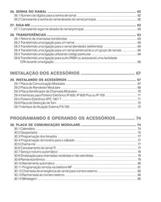 26. SENHA DO RAMAL .............................................................................................. 62
26.1 Número de dígitos para a senha de ramal....................................................................... 62
26.2 Cancelando a senha do ramal através do ramal principal ............................................... 62
27. SIGA-ME ................................................................................................................ 63
27.1 Cancelando siga-me através do ramal principal .............................................................. 63
28. TRANSFERÊNCIAS ............................................................................................... 63
28.1 Retorno de chamadas transferidas ................................................................................. 63
28.2 Transferindo uma ligação para um ramal ......................................................................... 64
28.3 Transferindo uma ligação para o ramal atendedor (telefonista) ....................................... 64
28.4 Transferindo uma ligação para um ramal pertencente a um grupo de ramais ................. 64
28.5 Transferindo uma ligação utilizando código particular ..................................................... 64
28.6 Transferindo uma ligação para outro PABX ou acessando uma facilidade
CPA durante uma ligação ................................................................................................. 65
INSTALAÇÃO DOS ACESSÓRIOS ........................................... 67
29. INSTALANDO OS ACESSÓRIOS ......................................................................... 67
29.1 Placa de Comunicação Modulare.................................................................................... 67
29.2 Placa de Atendedor Modulare ......................................................................................... 69
29.3 Placa Identificador de Chamada Modulare ...................................................................... 70
29.4 Interfaces para Porteiro Eletrônico IP 600, IP 600 Plus ou IP 700 ..................................... 71
29.5 Porteiro Eletrônico XPE 1001 T ........................................................................................ 71
29.6 Placa de Detecção de Tom .............................................................................................. 72
29.7 Interface de Atuação Externa ITA 700............................................................................... 72
PROGRAMANDO E OPERANDO OS ACESSÓRIOS ............... 74
30. PLACA DE COMUNICAÇÃO MODULARE ........................................................... 74
30.1 Calendário ....................................................................................................................... 74
30.2 Despertador .................................................................................................................... 75
30.3 Programação dos feriados ............................................................................................. 77
30.4 Programação de horário para o sábado ........................................................................ 77
30.5 Chama-me ...................................................................................................................... 77
30.6 Cancelamento do ramal TI............................................................................................... 77
30.7 Serviço noturno automático ............................................................................................ 78
30.8 Sinalização para chamadas recebidas e não atendidas .................................................. 79
30.9 Ramal econômico ........................................................................................................... 79
30.10 Atendimento automático ................................................................................................ 80
30.11 Programação remota via telefone MF ........................................................................... 81
30.12 Chamada de emergência de ramal para número externo .............................................. 83
30.13 Rechamada ao número externo .................................................................................... 84
30.14 Bilhetagem .................................................................................................................... 85
 