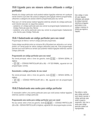 55
19.6 Ligando para um número externo utilizando o código
particular
Através do código particular você poderá realizar ligações externas em qualquer
ramal (mesmo que este não possua categoria para ligação externa programada),
utilizando a categoria de acesso externo programada para seu ramal.
Para que um ramal possa realizar ligações externas através do código particular,
você deverá executar os seguintes passos:
- cadastrar um código particular para seu ramal na programação Cadastrando um
Código Particular para Seu Ramal;
- cadastrar uma senha particular para seu ramal na programação Cadastrando
uma Senha para Código Particular.
19.6.1 Cadastrando um código particular para seu ramal
Programação de fábrica: nenhum código particular programado.
Cada código escolhido entre os números 00 a 39 poderá ser atribuído a um ramal,
porém um ramal pode ter vários códigos atribuídos para ele. Esta programação
permite que você defina os ramais que poderão realizar ligações externas usando
código particular.
Programando um código particular para seu ramal
No ramal principal, retire o fone do gancho, tecle + SENHA GERAL (3
dígitos)
+ + CÓDIGO PARTICULAR (00 a 39) + Nº DO RAMAL, aguarde tom de
programação correta.
Cancelando o código particular de seu ramal
No ramal principal, retire o fone do gancho, tecle + SENHA GERAL (3
dígitos)
+ + CÓDIGO PARTICULAR (00 a 39), aguarde tom de programação
correta.
19.6.2 Cadastrando uma senha para código particular
É necessário definir uma senha particular para que você possa realizar ligações
externas usando o código particular.
Programando uma senha para código particular para um ramal
No seu ramal, retire o fone do gancho, tecle + CÓDIGO PARTICULAR
(00 a 39)+ SENHA PARTICULAR (4 dígitos), aguarde tom de programação correta.
Este código é muito
útil para ligações
bilhetadas, pois através
do código é possível
identificar as ligações
particulares (o seu
código é impresso no
bilhete que registra a
ligação).
Para alterar a senha
para código particular
você deverá cancelar o
código particular para
ramal e gravá-lo
novamente, feito isso a
senha para código
particular poderá ser
reprogramada.
 