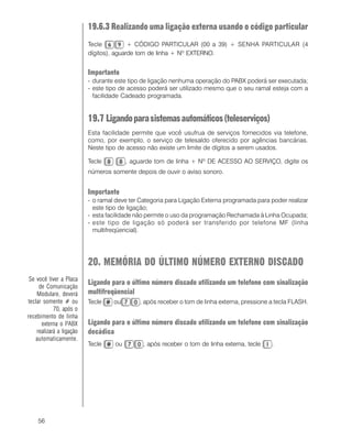 56
19.6.3 Realizando uma ligação externa usando o código particular
Tecle + CÓDIGO PARTICULAR (00 a 39) + SENHA PARTICULAR (4
dígitos), aguarde tom de linha + Nº EXTERNO.
Importante
- durante este tipo de ligação nenhuma operação do PABX poderá ser executada;
- este tipo de acesso poderá ser utilizado mesmo que o seu ramal esteja com a
facilidade Cadeado programada.
19.7 Ligandoparasistemasautomáticos(teleserviços)
Esta facilidade permite que você usufrua de serviços fornecidos via telefone,
como, por exemplo, o serviço de telesaldo oferecido por agências bancárias.
Neste tipo de acesso não existe um limite de dígitos a serem usados.
Tecle , aguarde tom de linha + Nº DE ACESSO AO SERVIÇO, digite os
números somente depois de ouvir o aviso sonoro.
Importante
- o ramal deve ter Categoria para Ligação Externa programada para poder realizar
este tipo de ligação;
- esta facilidade não permite o uso da programação Rechamada à Linha Ocupada;
- este tipo de ligação só poderá ser transferido por telefone MF (linha
multifreqüencial).
20. MEMÓRIA DO ÚLTIMO NÚMERO EXTERNO DISCADO
Ligando para o último número discado utilizando um telefone com sinalização
multifreqüencial
Tecle ou , após receber o tom de linha externa, pressione a tecla FLASH.
Ligando para o último número discado utilizando um telefone com sinalização
decádica
Tecle ou , após receber o tom de linha externa, tecle .
Se você tiver a Placa
de Comunicação
Modulare, deverá
teclar somente # ou
70, após o
recebimento de linha
externa o PABX
realizará a ligação
automaticamente.
 