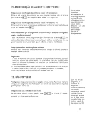 57
21. MONITORAÇÃO DE AMBIENTE (BABYPHONE)))))
Programando monitoração de ambiente em um telefone comum
Dirija-se até o ramal do ambiente que você deseja monitorar retire o fone do
gancho e tecle , em seguida, deixe o fone fora do gancho.
Programando monitoração de ambiente em um telefone viva-voz
Dirija-se até o ramal do ambiente que você deseja monitorar pressione a tecla viva-
voz e, em seguida, tecle .
Escutando o ramal que foi programado para monitoração (qualquer ramal poderá
ouvir o ramal programado)
Tecle o número do ramal programado para monitoraçao ou tecle . Se
estiver utilizando um telefone convencional ou um telefone com a função viva-voz
poderá escutar e conversar com quem está no ambiente monitorado.
Desprogramando a monitoração de ambiente
Dirija-se até o ramal que está sendo monitorado coloque o fone no gancho ou
desligue a tecla viva-voz.
Importante
- a partir do momento em que esta facilidade for programada num ramal, ele ficará
com uma espécie de “canal aberto”; se outro ramal fizer uma ligação para o
ramal do ambiente monitorado, não receberá tom de chamada e sim acesso
direto à monitoração;
- o ramal atendedor da linha para o período diurno e o ramal atendedor da linha para
o período noturno não poderão ser programados para serem monitorados;
- esta programação só é permitida a um ramal de cada vez.
22. NÃO PERTURBE
Você poderá bloquear a recepção de ligações em seu ramal. A partir do momento
em que você programar Não Perturbe em seu ramal, não receberá mais ligações,
porém poderá realizá-las.
Programando não perturbe em seu ramal
No seu ramal, retire o fone do gancho, tecle + SENHA DO RAMAL,
aguarde tom de programação correta.
Esta facilidade
possibilita o
acompanhamento de
um ambiente através de
um ramal. É muito
utilizada para monitorar
o quarto de crianças,
idosos, doentes,
deficientes e para outras
necessidades
particulares que
precisem de
acompanhamento.
Com Não Perturbe
programado, as
facilidades de
despertador e
rechamada continuarão
funcionando
normalmente; o ramal
com Não Perturbe
programado receberá
tom de discar interno
com advertência (tom
contínuo seguido de
bips a cada segundo).
 
