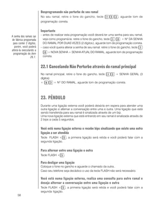 58
Desprogramando não perturbe de seu ramal
No seu ramal, retire o fone do gancho, tecle , aguarde tom de
programação correta.
Importante
- antes de realizar esta programação você deverá ter uma senha para seu ramal,
veja como programá-la: retire o fone do gancho, tecle + Nº DA SENHA
DO RAMAL POR DUAS VEZES (2 dígitos), aguarde tom de programação correta.
- caso você queira alterar a senha de seu ramal: retire o fone do gancho, tecle
+ NOVA SENHA + SENHA ATUAL DO RAMAL, aguarde tom de programação
correta.
22.1 Cancelando Não Perturbe através do ramal principal
No ramal principal, retire o fone do gancho, tecle + SENHA GERAL (3
dígitos)
+ + NO
DO RAMAL, aguarde tom de programação correta.
23. PÊNDULO
Durante uma ligação externa você poderá deixá-la em espera para atender uma
outra ligação e alternar a conversação entre uma e outra. Uma ligação que está
sendo transferida para seu ramal é sinalizada através de um bip.
Uma nova ligação externa que está entrando em seu ramal é sinalizada através de
2 bips a cada 5 segundos.
Você está numa ligação externa e recebe bips sinalizando que existe uma outra
ligação a ser atendida
Tecle FLASH + , a primeira ligação será retida e você poderá falar com a
segunda ligação.
Para alternar entre uma ligação e outra
Tecle FLASH + .
Para desligar uma ligação
Coloque o fone no gancho e aguarde o chamado da outra..
Caso seu telefone seja decádico o uso da tecla FLASH não será necessário.
Você está numa ligação externa, realiza uma consulta para outro ramal e
deseja alternar a conversação entre uma ligação e outra
Tecle FLASH + , a primeira ligação será retida e você poderá falar com a
segunda ligação.
A senha dos ramais sai
de fábrica programada
para conter 2 dígitos,
porém, você poderá
alterá-la executando a
programação do item
26.1.
 