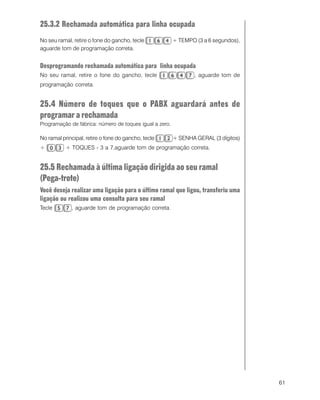 61
25.3.2 Rechamada automática para linha ocupada
No seu ramal, retire o fone do gancho, tecle + TEMPO (3 a 6 segundos),
aguarde tom de programação correta.
Desprogramando rechamada automática para linha ocupada
No seu ramal, retire o fone do gancho, tecle , aguarde tom de
programação correta.
25.4 Número de toques que o PABX aguardará antes de
programar a rechamada
Programação de fábrica: número de toques igual a zero.
No ramal principal, retire o fone do gancho, tecle + SENHA GERAL (3 dígitos)
+ + TOQUES - 3 a 7,aguarde tom de programação correta.
25.5 Rechamada à última ligação dirigida ao seu ramal
(Pega-trote)
Você deseja realizar uma ligação para o último ramal que ligou, transferiu uma
ligação ou realizou uma consulta para seu ramal
Tecle , aguarde tom de programação correta.
 