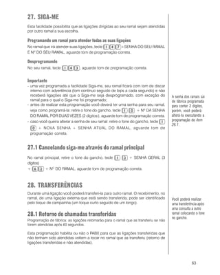 63
27. SIGA-ME
Esta facilidade possibilita que as ligações dirigidas ao seu ramal sejam atendidas
por outro ramal a sua escolha.
Programando um ramal para atender todas as suas ligações
No ramal que irá atender suas ligações, tecle +SENHA DO SEU RAMAL
E Nº DO SEU RAMAL, aguarde tom de programação correta.
Desprogramando
No seu ramal, tecle , aguarde tom de programação correta.
Importante
- uma vez programada a facilidade Siga-me, seu ramal ficará com tom de discar
interno com advertência (tom contínuo seguido de bips a cada segundo) e não
receberá ligações até que o Siga-me seja desprogramado, com exceção do
ramal para o qual o Siga-me foi programado;
- antes de realizar esta programação você deverá ter uma senha para seu ramal,
veja como programá-la: retire o fone do gancho, tecle + Nº DA SENHA
DO RAMAL POR DUAS VEZES (2 dígitos ), aguarde tom de programação correta.
- caso você queira alterar a senha de seu ramal: retire o fone do gancho, tecle
+ NOVA SENHA + SENHA ATUAL DO RAMAL, aguarde tom de
programação correta.
27.1 Cancelando siga-me através do ramal principal
No ramal principal, retire o fone do gancho, tecle + SENHA GERAL (3
dígitos)
+ + NO
DO RAMAL, aguarde tom de programação correta.
28. TRANSFERÊNCIAS
Durante uma ligação você poderá transferi-la para outro ramal. O recebimento, no
ramal, de uma ligação externa que está sendo transferida, pode ser identificado
pelo toque de campainha (um toque curto seguido de um longo).
28.1 Retorno de chamadas transferidas
Programação de fábrica: as ligações retornarão para o ramal que as transferiu se não
forem atendidas após 60 segundos.
Esta programação habilita ou não o PABX para que as ligações transferidas que
não tenham sido atendidas voltem a tocar no ramal que as transferiu (retorno de
ligações transferidas e não atendidas).
Você poderá realizar
uma transferência após
uma consulta a outro
ramal colocando o fone
no gancho.
A senha dos ramais sai
de fábrica programada
para conter 2 dígitos,
porém, você poderá
alterá-la executando a
programação do item
26.1.
 