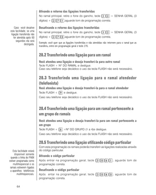 64
Ativando o retorno das ligações transferidas
No ramal principal, retire o fone do gancho, tecle + SENHA GERAL (3
dígitos) + ,aguarde tom de programação correta.
Desativando o retorno das ligações transferidas
No ramal principal, retire o fone do gancho, tecle + SENHA GERAL (3
dígitos) + ,aguarde tom de programação correta.
Exemplo: você quer que as ligações transferidas e não atendidas não retornem para o ramal que as
transferiu, entre em programação geral e tecle 270.
28.2 Transferindo uma ligação para um ramal
Você atendeu uma ligação e deseja transferí-la para outro ramal
Tecle FLASH + NO
DO RAMAL e desligue.
Caso seu telefone seja decádico o uso da tecla FLASH não será necessário.
28.3 Transferindo uma ligação para o ramal atendedor
(telefonista)
Você atendeu uma ligação e deseja transferí-la para o ramal atendedor
Tecle FLASH + e desligue.
Caso seu telefone seja decádico o uso da tecla FLASH não será necessário.
28.4 Transferindo uma ligação para um ramal pertencente a
um grupo de ramais
Você atendeu uma ligação e deseja transferí-la para um ramal pertencente a
um grupo
Tecle FLASH + +Nº DO GRUPO (1 a 4)e desligue.
Caso seu telefone seja decádico o uso da tecla FLASH não será necessário.
28.5 Transferindo uma ligação utilizando código particular
Com esta programação os ramais poderão transferir as ligações realizadas através
do código particular.
Ativando o código particular
Após entrar na programação geral, tecle , aguarde tom de
programação correta.
Desativando o código particular
Após entar na programação geral, tecle , aguarde tom de
programação correta.
Esta facilidade estará
disponível somente
quando a linha do PABX
estiver programada como
multifreqüencial e os
ramais estiverem ligados
a aparelhos telefônicos
multifreqüenciais.
ComoComoComoComoComo
Caso você desative
esta facilidade, se uma
ligação transferida não
for atendida após 60
segundos ela será
desligada.
 