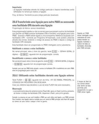 65
Importante:
- as ligações realizadas através do código particular e depois transferidas serão
bilhetadas no ramal que realizou a ligação.
Prog. de fábrica: Transferência para código particular desativado.
28.6 Transferindo uma ligação para outro PABX ou acessando
uma facilidade CPA durante uma ligação
Programação de fábrica: acesso desabilitado.
Esta programação habilita ou não os ramais para que possam usufruir da facilidade
que permite via PABX acessar facilidades CPA e transferir uma ligação para outro
PABX. Quando o PABX estiver ligado a uma Companhia Telefônica equipada com
facilidades CPA - Controle por Programa Armazenado, você poderá utilizá-las
através dos ramais, teclando o código de acesso do PABX e depois o código da
facilidade CPA desejada.
Esta facilidade deve ser programada no PABX interligado como subsistema.
Habilitando o acesso a estas facilidades
No ramal principal, retire o fone do gancho, tecle + SENHA GERAL (3
dígitos) + , aguarde tom de programação correta.
Desabilitando o acesso a estas facilidades
No ramal principal, retire o fone do gancho, tecle + SENHA GERAL (3 dígitos)
+ , aguarde tom de programação correta.
Exemplo: para que seu PABX tenha ativado o acesso às facilidades CPA e transferência em outro PABX,
entre em programação geral e tecle 281.
28.6.1 Utilizando estas facilidades durante uma ligação externa
Tecle FLASH + , aguarde tom de linha +Nº DO RAMAL PRINCIPAL ou
CÓDIGOS DA FACILIDADE CPA DESEJADA.
Caso seu telefone seja decádico o uso da tecla FLASH não será necessário.
Observação
- o procedimento descrito anteriormente (Flash 88), gera um flash na linha, portanto,
ao teclar o código da facilidade CPA, dispense o flash, pois já foi gerado.
Exemplo: na empresa em que você trabalha o PABX que você utiliza está ligado a um PABX principal.
Para transferir uma ligação externa recebida para um ramal do PABX principal, tecle flash 88 seguido
do número do outro ramal e coloque o fone no gancho.
Quando um PABX
estiver interligado como
subsistema de outro
poderá transferir as
ligações recebidas e
usufruir de todas as
facilidades oferecidas
pelo PABX principal.
O tempo de flash de
sua Central deverá
estar dentro da faixa
permitida pelo
equipamento no qual o
PABX estiver ligado.
 