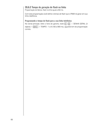 66
28.6.2 Tempo de geração de flash na linha
Programação de fábrica: flash na linha igual a 200 ms.
Com esta programação você define o tempo de flash que o PABX irá gerar em sua
linha telefônica.
Programando o tempo de flash para a sua linha telefônica
No ramal principal, retire o fone do gancho, tecle + SENHA GERAL (3
dígitos) + + TEMPO - 1 a 9 (100 a 900 ms), aguarde tom de programação
correta.
 
